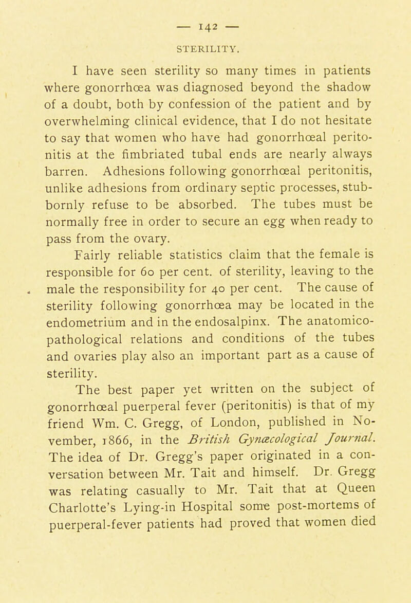 STERILITY. I have seen sterility so many times in patients where gonorrhoea was diagnosed beyond the shadow of a doubt, both by confession of the patient and by overwhelming clinical evidence, that I do not hesitate to say that women who have had gonorrhceal perito- nitis at the fimbriated tubal ends are nearly always barren. Adhesions following gonorrhceal peritonitis, unlike adhesions from ordinary septic processes, stub- bornly refuse to be absorbed. The tubes must be normally free in order to secure an egg when ready to pass from the ovary. Fairly reliable statistics claim that the female is responsible for 60 per cent, of sterility, leaving to the - male the responsibility for 40 per cent. The cause of sterility following gonorrhoea may be located in the endometrium and in the endosalpinx. The anatomico- pathological relations and conditions of the tubes and ovaries play also an important part as a cause of sterility. The best paper yet written on the subject of gonorrhceal puerperal fever (peritonitis) is that of my friend Wm. C. Gregg, of London, published in No- vember, 1866, in the British Gynecological Journal. The idea of Dr. Gregg's paper originated in a con- versation between Mr. Tait and himself. Dr. Gregg was relating casually to Mr. Tait that at Queen Charlotte's Lying-in Hospital some post-mortems of puerperal-fever patients had proved that women died