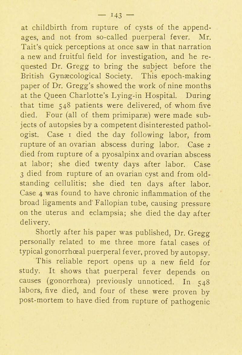 at childbirth from rupture of cysts of the append- ages, and not from so-called puerperal fever. Mr. Tait's quick perceptions at once saw in that narration a new and fruitful field for investigation, and he re- quested Dr. Gregg to bring the subject before the British Gynaecological Society. This epoch-making paper of Dr. Gregg's showed the work of nine months at the Queen Charlotte's Lying-in Hospital. During that time 548 patients were delivered, of whom five died. Four (all of them primiparae) were made sub- jects of autopsies by a competent disinterested pathol- ogist. Case 1 died the day following labor, from rupture of an ovarian abscess during labor. Case 2 died from rupture of a pyosalpinx and ovarian abscess at labor; she died twenty days after labor. Case 3 died from rupture of an ovarian cyst and from old- standing cellulitis; she died ten days after labor. Case 4 was found to have chronic inflammation of the broad ligaments and' Fallopian tube, causing pressure on the uterus and eclampsia; she died the day after delivery. Shortly after his paper was published, Dr. Gregg personally related to me three more fatal cases of typical gonorrhceal puerperal fever, proved by autopsy. This reliable report opens up a new field for study. It shows that puerperal fever depends on causes (gonorrhoea) previously unnoticed. In 548 labors, five died, and four of these were proven by post-mortem to have died from rupture of pathogenic