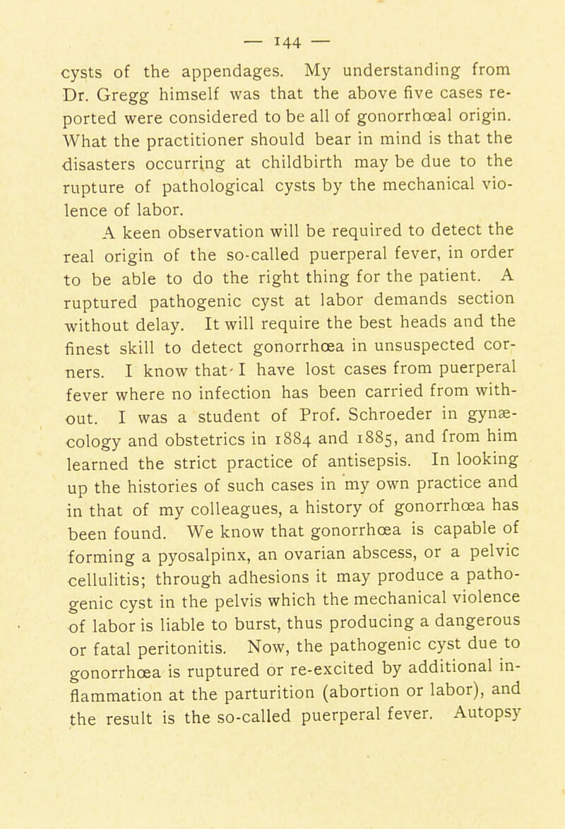 cysts of the appendages. My understanding from Dr. Gregg himself was that the above five cases re- ported were considered to be all of gonorrhceal origin. What the practitioner should bear in mind is that the disasters occurring at childbirth may be due to the rupture of pathological cysts by the mechanical vio- lence of labor. A keen observation will be required to detect the real origin of the so-called puerperal fever, in order to be able to do the right thing for the patient. A ruptured pathogenic cyst at labor demands section without delay. It will require the best heads and the finest skill to detect gonorrhoea in unsuspected cor- ners. I know that-1 have lost cases from puerperal fever where no infection has been carried from with- out. I was a student of Prof. Schroeder in gynae- cology and obstetrics in 1884 and 1885, and from him learned the strict practice of antisepsis. In looking up the histories of such cases in 'my own practice and in that of my colleagues, a history of gonorrhoea has been found. We know that gonorrhoea is capable of forming a pyosalpinx, an ovarian abscess, or a pelvic cellulitis; through adhesions it may produce a patho- genic cyst in the pelvis which the mechanical violence of labor is liable to burst, thus producing a dangerous or fatal peritonitis. Now, the pathogenic cyst due to gonorrhoea is ruptured or re-excited by additional in- flammation at the parturition (abortion or labor), and the result is the so-called puerperal fever. Autopsy