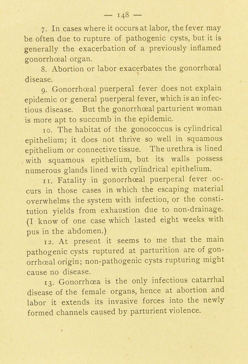 7. In cases where it occurs at labor, the fever may be often due to rupture of pathogenic cysts, but it is generally the exacerbation of a previously inflamed gonorrheal organ. 8. Abortion or labor exacerbates the gonorrhceal disease. 9. Gonorrhceal puerperal fever does not explain epidemic or general puerperal fever, which is an infec- tious disease. But the gonorrhceal parturient woman is more apt to succumb in the epidemic. 10. The habitat of the gonococcus is cylindrical epithelium; it does not thrive so well in squamous epithelium or connective tissue. The urethra is lined with squamous epithelium, but its walls possess numerous glands lined with cylindrical epithelium. 11. Fatality in gonorrhceal puerperal fever oc- curs in those cases in which the escaping material overwhelms the system with infection, or the consti- tution yields from exhaustion due to non-drainage. (I know of one case which lasted eight weeks with pus in the abdomen.) 12. At present it seems to me that the main pathogenic cysts ruptured at parturition are of gon- orrhceal origin; non-pathogenic cysts rupturing might cause no disease. 13. Gonorrhoea is the only infectious catarrhal disease of the female organs, hence at abortion and labor it extends its invasive forces into the newly formed channels caused by parturient violence.