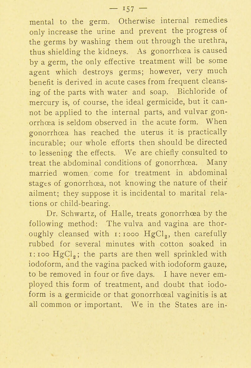 mental to the germ. Otherwise internal remedies only increase the urine and prevent the progress of the germs by washing them out through the urethra, thus shielding the kidneys. As gonorrhoea is caused by a germ, the only effective treatment will be some agent which destroys germs; however, very much benefit is derived in acute cases from frequent cleans- ing of the parts with water and soap. Bichloride of mercury is, of course, the ideal germicide, but it can- not be applied to the internal parts, and vulvar gon- orrhoea is seldom observed in the acute form. When gonorrhoea has reached the uterus it is practically incurable; our whole efforts then should be directed to lessening the effects. We are chiefly consulted to treat the abdominal conditions of gonorrhoea. Many married women come for treatment in abdominal stages of gonorrhoea, not knowing the nature of their ailment; they suppose it is incidental to marital rela- tions or child-bearing. Dr. Schwartz, of Halle, treats gonorrhoea by the following method: The vulva and vagina are thor- oughly cleansed with 1:1000 HgCl3, then carefully rubbed for several minutes with cotton soaked in 1:100 HgCl2; the parts are then well sprinkled with iodoform, and the vagina packed with iodoform gauze, to be removed in four or five days. I have never em- ployed this form of treatment, and doubt that iodo- form is a germicide or that gonorrhceal vaginitis is at all common or important. We in the States are in-