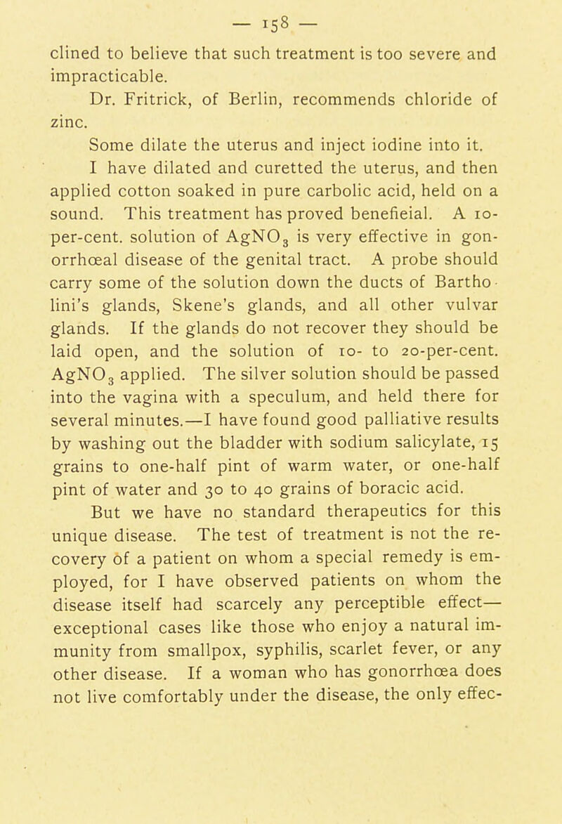 clined to believe that such treatment is too severe and impracticable. Dr. Fritrick, of Berlin, recommends chloride of zinc. Some dilate the uterus and inject iodine into it. I have dilated and curetted the uterus, and then applied cotton soaked in pure carbolic acid, held on a sound. This treatment has proved benefieial. A 10- per-cent. solution of AgN03 is very effective in gon- orrhceal disease of the genital tract. A probe should carry some of the solution down the ducts of Bartho lini's glands, Skene's glands, and all other vulvar glands. If the glands do not recover they should be laid open, and the solution of to- to 20-per-cent. AgN03 applied. The silver solution should be passed into the vagina with a speculum, and held there for several minutes.—I have found good palliative results by washing out the bladder with sodium salicylate, 15 grains to one-half pint of warm water, or one-half pint of water and 30 to 40 grains of boracic acid. But we have no standard therapeutics for this unique disease. The test of treatment is not the re- covery of a patient on whom a special remedy is em- ployed, for I have observed patients on whom the disease itself had scarcely any perceptible effect— exceptional cases like those who enjoy a natural im- munity from smallpox, syphilis, scarlet fever, or any other disease. If a woman who has gonorrhoea does not live comfortably under the disease, the only effec-