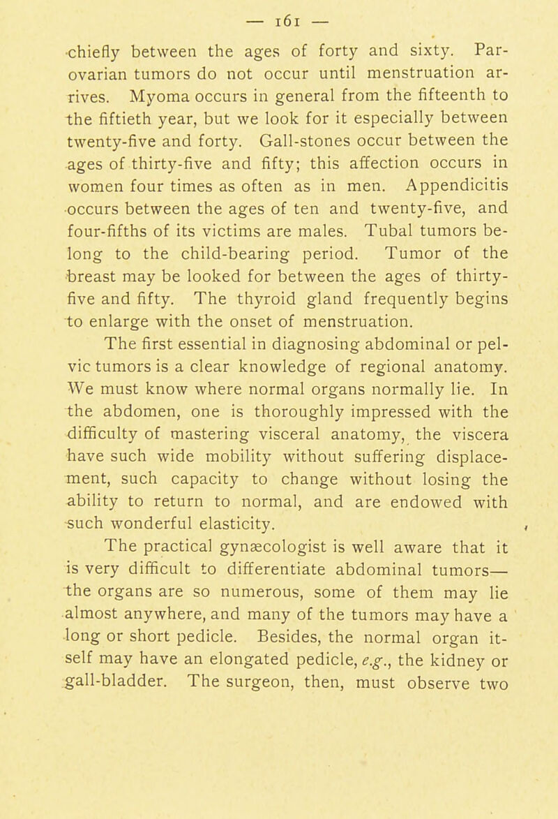 chiefly between the ages of forty and sixty. Par- ovarian tumors do not occur until menstruation ar- rives. Myoma occurs in general from the fifteenth to the fiftieth year, but we look for it especially between twenty-five and forty. Gall-stones occur between the ages of thirty-five and fifty; this affection occurs in women four times as often as in men. Appendicitis •occurs between the ages of ten and twenty-five, and four-fifths of its victims are males. Tubal tumors be- long to the child-bearing period. Tumor of the breast may be looked for between the ages of thirty- five and fifty. The thyroid gland frequently begins to enlarge with the onset of menstruation. The first essential in diagnosing abdominal or pel- vic tumors is a clear knowledge of regional anatomy. We must know where normal organs normally lie. In the abdomen, one is thoroughly impressed with the difficulty of mastering visceral anatomy, the viscera have such wide mobility without suffering displace- ment, such capacity to change without losing the ability to return to normal, and are endowed with such wonderful elasticity. The practical gynaecologist is well aware that it is very difficult to differentiate abdominal tumors— the organs are so numerous, some of them may lie almost anywhere, and many of the tumors may have a long or short pedicle. Besides, the normal organ it- self may have an elongated pedicle, e.g., the kidney or gall-bladder. The surgeon, then, must observe two