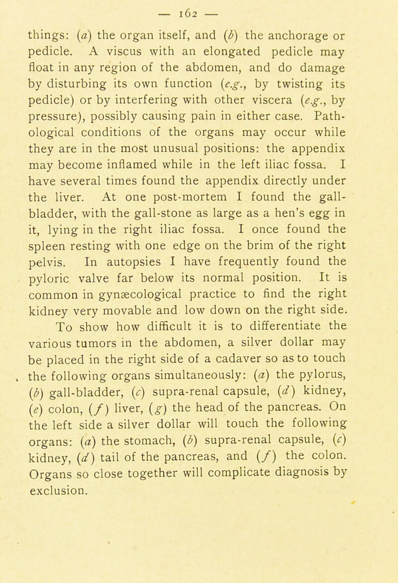 things: (a) the organ itself, and (b) the anchorage or pedicle. A viscus with an elongated pedicle may float in any region of the abdomen, and do damage by disturbing its own function {e.g., by twisting its pedicle) or by interfering with other viscera {e.g., by pressure), possibly causing pain in either case. Path- ological conditions of the organs may occur while they are in the most unusual positions: the appendix may become inflamed while in the left iliac fossa. I have several times found the appendix directly under the liver. At one post-mortem I found the gall- bladder, with the gall-stone as large as a hen's egg in it, lying in the right iliac fossa. I once found the spleen resting with one edge on the brim of the right pelvis. In autopsies I have frequently found the pyloric valve far below its normal position. It is common in gynsecological practice to find the right kidney very movable and low down on the right side. To show how difficult it is to differentiate the various tumors in the abdomen, a silver dollar may be placed in the right side of a cadaver so as to touch . the following organs simultaneously: {a) the pylorus, (b) gall-bladder, (c) supra-renal capsule, {d) kidney, («?) colon, (/) liver, (g) the head of the pancreas. On the left side a silver dollar will touch the following organs: (a) the stomach, {b) supra-renal capsule, {c) kidney, {d) tail of the pancreas, and (/) the colon. Organs so close together will complicate diagnosis by exclusion.