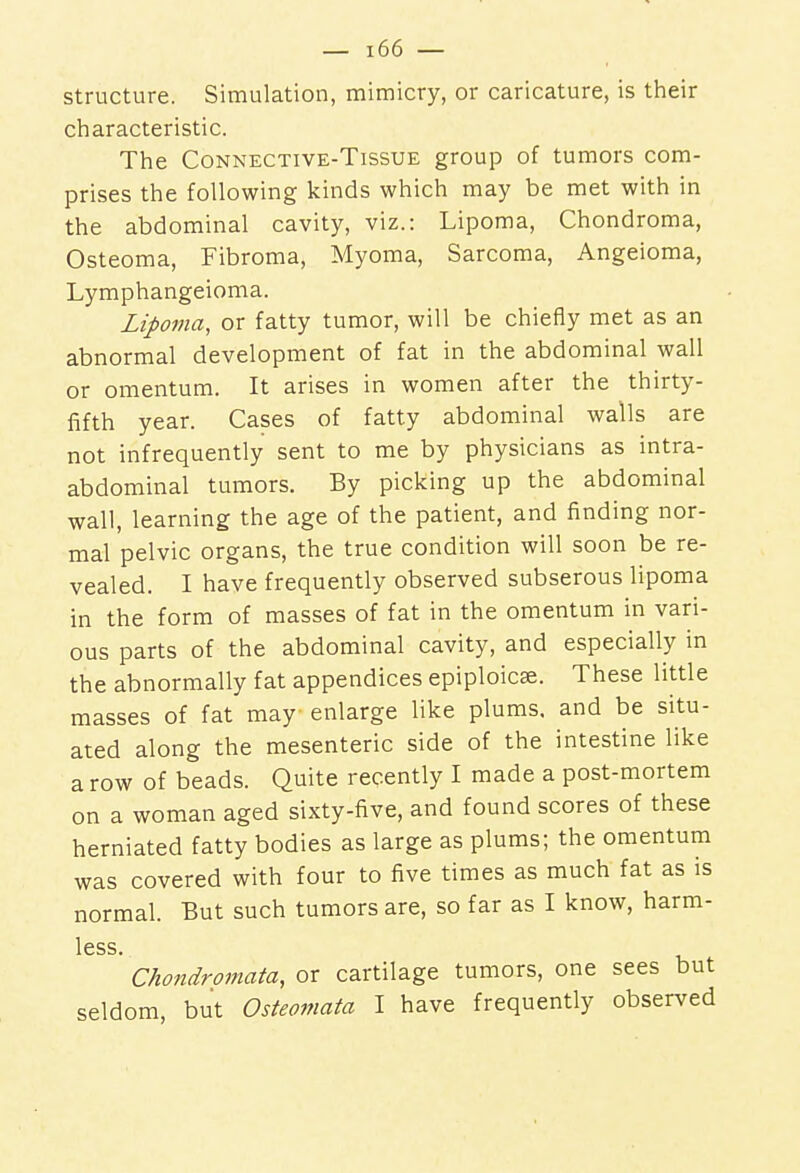 structure. Simulation, mimicry, or caricature, is their characteristic. The Connective-Tissue group of tumors com- prises the following kinds which may be met with in the abdominal cavity, viz.: Lipoma, Chondroma, Osteoma, Fibroma, Myoma, Sarcoma, Angeioma, Lymphangeioma. Lipoma, or fatty tumor, will be chiefly met as an abnormal development of fat in the abdominal wall or omentum. It arises in women after the thirty- fifth year. Cases of fatty abdominal walls are not infrequently sent to me by physicians as intra- abdominal tumors. By picking up the abdominal wall, learning the age of the patient, and finding nor- mal pelvic organs, the true condition will soon be re- vealed. I have frequently observed subserous lipoma in the form of masses of fat in the omentum in vari- ous parts of the abdominal cavity, and especially in the abnormally fat appendices epiploicse. These little masses of fat may enlarge like plums, and be situ- ated along the mesenteric side of the intestine like a row of beads. Quite recently I made a post-mortem on a woman aged sixty-five, and found scores of these herniated fatty bodies as large as plums; the omentum was covered with four to five times as much fat as is normal. But such tumors are, so far as I know, harm- less. ' Chondromata, or cartilage tumors, one sees but seldom, but Osteomata I have frequently observed
