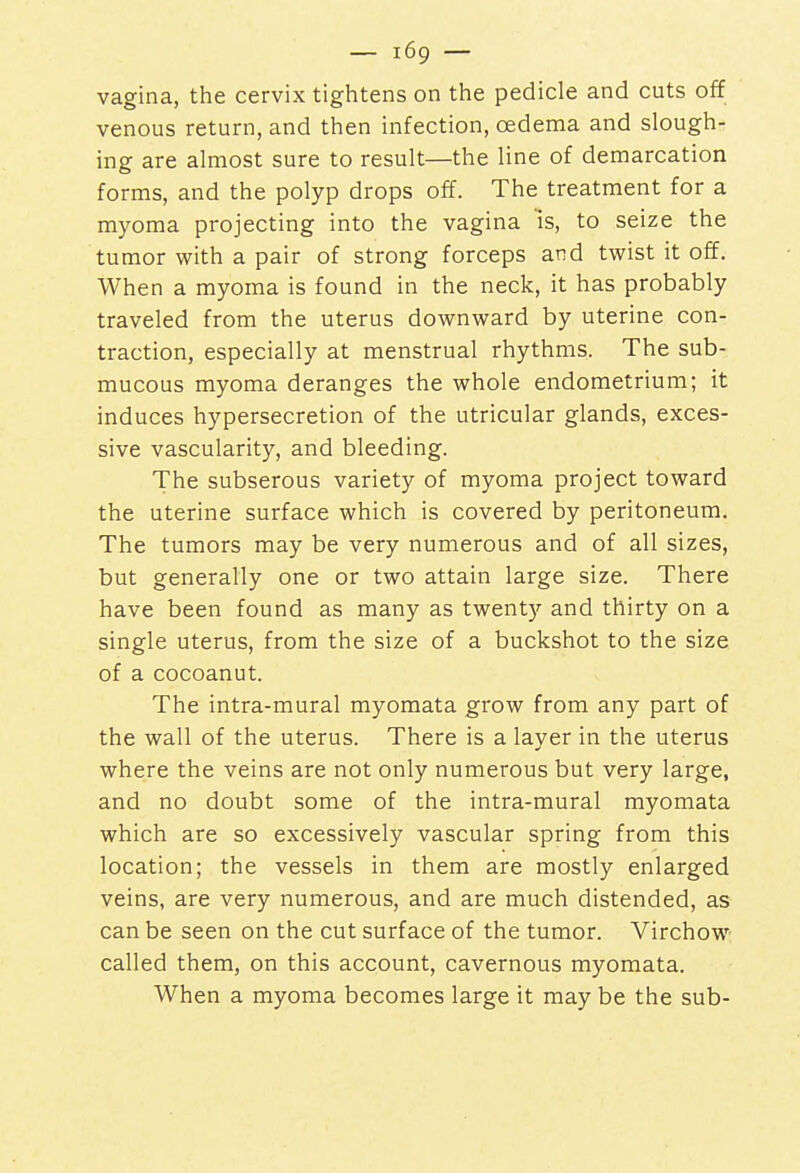 vagina, the cervix tightens on the pedicle and cuts off venous return, and then infection, oedema and slough- ing are almost sure to result—the line of demarcation forms, and the polyp drops off. The treatment for a myoma projecting into the vagina is, to seize the tumor with a pair of strong forceps and twist it off. When a myoma is found in the neck, it has probably traveled from the uterus downward by uterine con- traction, especially at menstrual rhythms. The sub- mucous myoma deranges the whole endometrium; it induces hypersecretion of the utricular glands, exces- sive vascularity, and bleeding. The subserous variety of myoma project toward the uterine surface which is covered by peritoneum. The tumors may be very numerous and of all sizes, but generally one or two attain large size. There have been found as many as twenty and thirty on a single uterus, from the size of a buckshot to the size of a cocoanut. The intra-mural myomata grow from any part of the wall of the uterus. There is a layer in the uterus where the veins are not only numerous but very large, and no doubt some of the intra-mural myomata which are so excessively vascular spring from this location; the vessels in them are mostly enlarged veins, are very numerous, and are much distended, as can be seen on the cut surface of the tumor. Virchow called them, on this account, cavernous myomata. When a myoma becomes large it may be the sub-