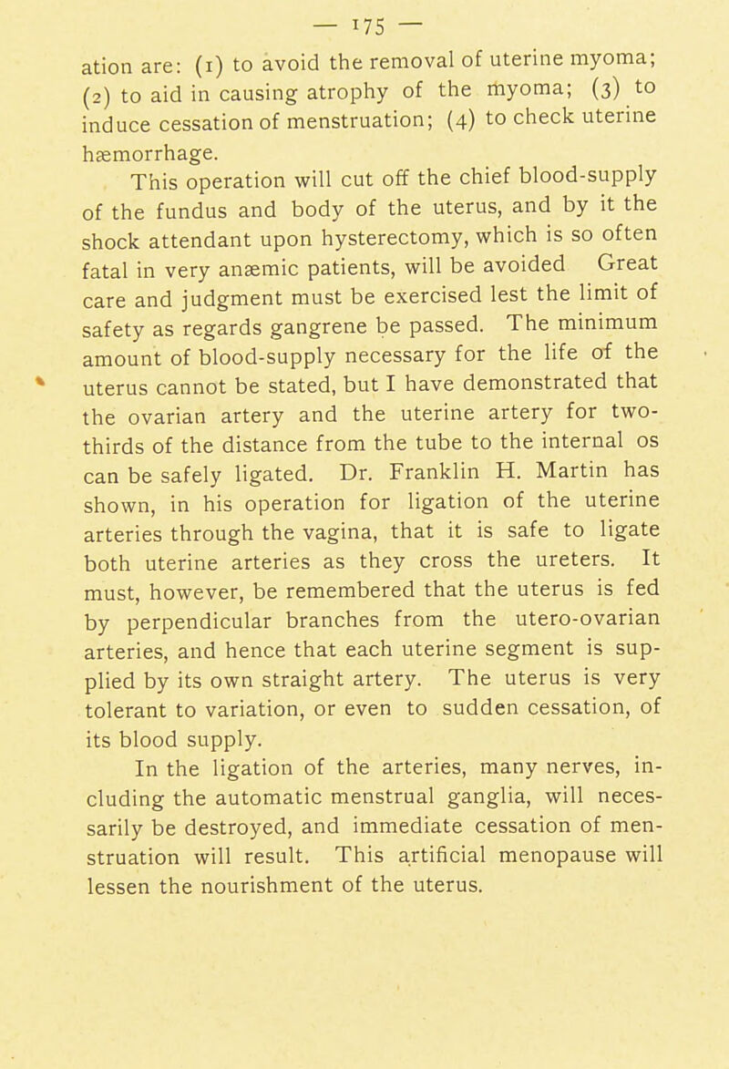 ation are: (i) to avoid the removal of uterine myoma; (2) to aid in causing atrophy of the myoma; (3) to induce cessation of menstruation; (4) to check uterine haemorrhage. This operation will cut off the chief blood-supply of the fundus and body of the uterus, and by it the shock attendant upon hysterectomy, which is so often fatal in very anaemic patients, will be avoided Great care and judgment must be exercised lest the limit of safety as regards gangrene be passed. The minimum amount of blood-supply necessary for the life of the uterus cannot be stated, but I have demonstrated that the ovarian artery and the uterine artery for two- thirds of the distance from the tube to the internal os can be safely ligated. Dr. Franklin H. Martin has shown, in his operation for ligation of the uterine arteries through the vagina, that it is safe to ligate both uterine arteries as they cross the ureters. It must, however, be remembered that the uterus is fed by perpendicular branches from the utero-ovarian arteries, and hence that each uterine segment is sup- plied by its own straight artery. The uterus is very tolerant to variation, or even to sudden cessation, of its blood supply. In the ligation of the arteries, many nerves, in- cluding the automatic menstrual ganglia, will neces- sarily be destroyed, and immediate cessation of men- struation will result. This artificial menopause will lessen the nourishment of the uterus.