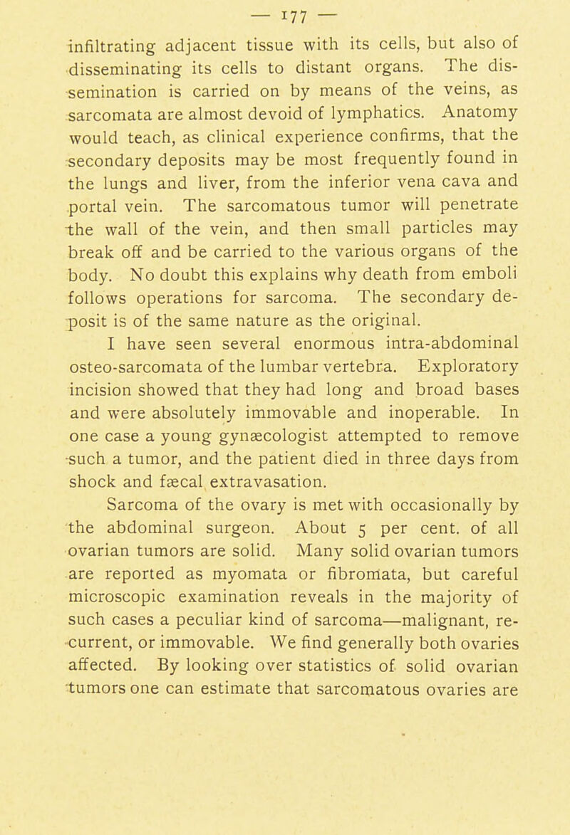 infiltrating adjacent tissue with its cells, but also of disseminating its cells to distant organs. The dis- semination is carried on by means of the veins, as sarcomata are almost devoid of lymphatics. Anatomy would teach, as clinical experience confirms, that the secondary deposits may be most frequently found in the lungs and liver, from the inferior vena cava and portal vein. The sarcomatous tumor will penetrate the wall of the vein, and then small particles may break off and be carried to the various organs of the body. No doubt this explains why death from emboli follows operations for sarcoma. The secondary de- posit is of the same nature as the original. I have seen several enormous intra-abdominal osteo-sarcomata of the lumbar vertebra. Exploratory incision showed that they had long and broad bases and were absolutely immovable and inoperable. In one case a young gynaecologist attempted to remove -such a tumor, and the patient died in three days from shock and faecal extravasation. Sarcoma of the ovary is met with occasionally by the abdominal surgeon. About 5 per cent, of all ovarian tumors are solid. Many solid ovarian tumors are reported as myomata or fibromata, but careful microscopic examination reveals in the majority of such cases a peculiar kind of sarcoma—malignant, re- current, or immovable. We find generally both ovaries affected. By looking over statistics of solid ovarian tumors one can estimate that sarcomatous ovaries are