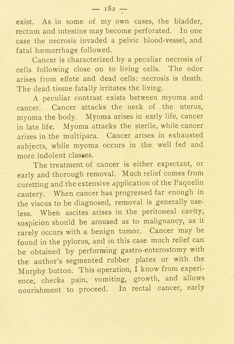 exist. As in some of my own cases, the bladder, rectum and intestine may become perforated. In one case the necrosis invaded a pelvic blood-vessel, and fatal haemorrhage followed. Cancer is characterized by a peculiar necrosis of cells following close on to living cells. The odor arises from effete and dead cells: necrosis is death. The dead tissue fatally irritates the living. A peculiar contrast exists between myoma and cancer. Cancer attacks the neck of the uterus, myoma the body. Myoma arises in early life, cancer in late life. Myoma attacks the sterile, while cancer arises in the multipara. Cancer arises in exhausted subjects, while myoma occurs in the well fed and more indolent classes. The treatment of cancer is either expectant, or early and thorough removal. Much relief comes from curetting and the extensive application of the Paquelin cautery. When cancer has progressed far enough in the viscus to be diagnosed, removal is generally use- less. When ascites arises in the peritoneal cavity, suspicion should be aroused as to malignancy, as it rarely occurs with a benign tumor. Cancer may be found in the pylorus, and in this case much relief can be obtained by performing gastro-enterostomy with the author's segmented rubber plates or with the Murphy button. This operation, I know from experi- ence, checks pain, vomiting, growth, and allows nourishment to proceed. In rectal cancer, early