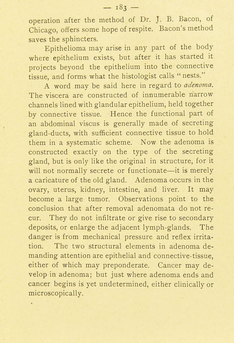 operation after the method of Dr. J. B. Bacon, of Chicago, offers some hope of respite. Bacon's method saves the sphincters. Epithelioma may arise in any part of the body where epithelium exists, but after it has started it projects beyond the epithelium into the connective tissue, and forms what the histologist calls  nests. A word may be said here in regard to adenoma. The viscera are constructed of innumerable narrow channels lined with glandular epithelium, held together by connective tissue. Hence the functional part of an abdominal viscus is generally made of secreting gland-ducts, with sufficient connective tissue to hold them in a systematic scheme. Now the adenoma is constructed exactly on the type of the secreting gland, but is only like the original in structure, for it will not normally secrete or functionate—it is merely a caricature of the old gland. Adenoma occurs in the ovary, uterus, kidney, intestine, and liver. It may become a large tumor. Observations point to the conclusion that after removal adenomata do not re- cur. They do not infiltrate or give rise to secondary deposits, or enlarge the adjacent lymph-glands. The danger is from mechanical pressure and reflex irrita- tion. The two structural elements in adenoma de- manding attention are epithelial and connective-tissue, either of which may preponderate. Cancer may de- velop in adenoma; but just where adenoma ends and cancer begins is yet undetermined, either clinically or microscopically.