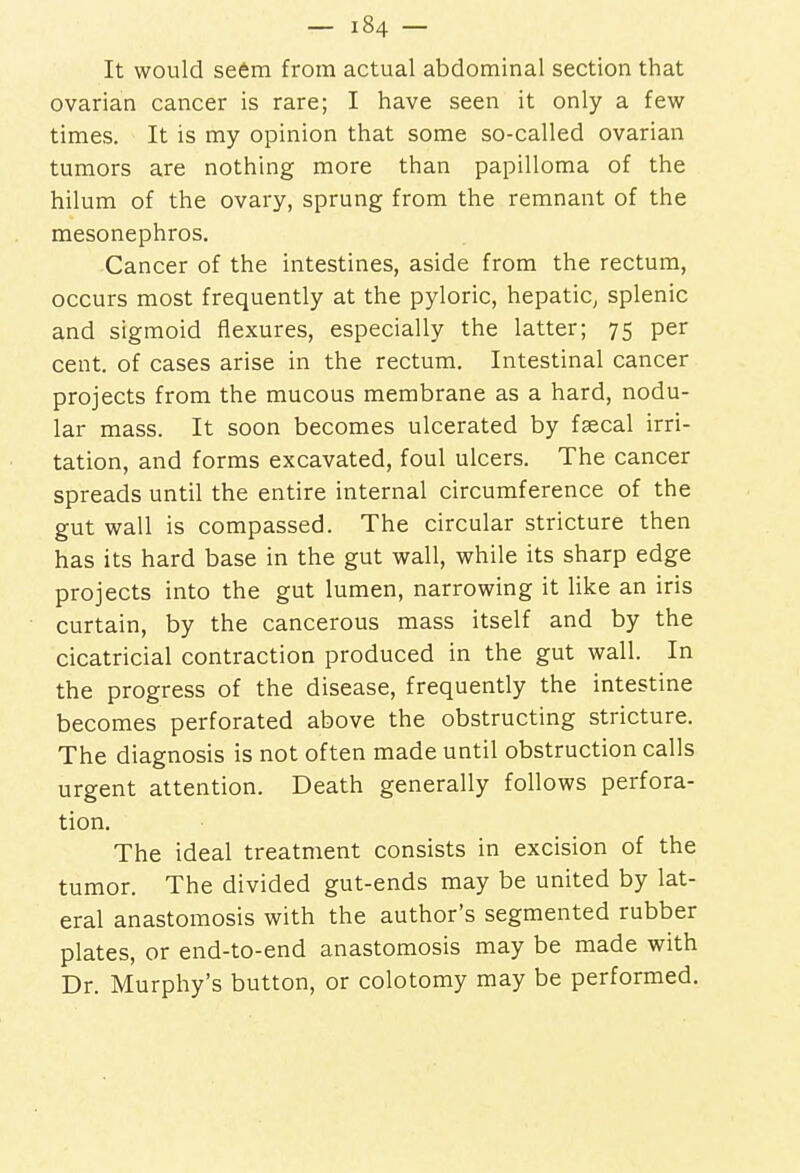 It would seem from actual abdominal section that ovarian cancer is rare; I have seen it only a few times. It is my opinion that some so-called ovarian tumors are nothing more than papilloma of the hilum of the ovary, sprung from the remnant of the mesonephros. Cancer of the intestines, aside from the rectum, occurs most frequently at the pyloric, hepatic, splenic and sigmoid flexures, especially the latter; 75 per cent, of cases arise in the rectum. Intestinal cancer projects from the mucous membrane as a hard, nodu- lar mass. It soon becomes ulcerated by faecal irri- tation, and forms excavated, foul ulcers. The cancer spreads until the entire internal circumference of the gut wall is compassed. The circular stricture then has its hard base in the gut wall, while its sharp edge projects into the gut lumen, narrowing it like an iris curtain, by the cancerous mass itself and by the cicatricial contraction produced in the gut wall. In the progress of the disease, frequently the intestine becomes perforated above the obstructing stricture. The diagnosis is not often made until obstruction calls urgent attention. Death generally follows perfora- tion. The ideal treatment consists in excision of the tumor. The divided gut-ends may be united by lat- eral anastomosis with the author's segmented rubber plates, or end-to-end anastomosis may be made with Dr. Murphy's button, or colotomy may be performed.