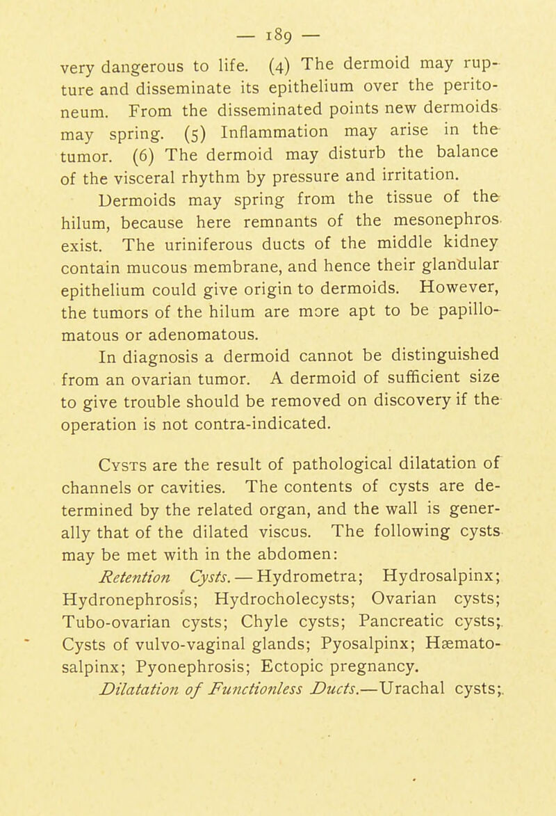 very dangerous to life. (4) The dermoid may rup- ture and disseminate its epithelium over the perito- neum. From the disseminated points new dermoids may spring. (5) Inflammation may arise in the tumor. (6) The dermoid may disturb the balance of the visceral rhythm by pressure and irritation. Dermoids may spring from the tissue of the hilum, because here remnants of the mesonephros. exist. The uriniferous ducts of the middle kidney contain mucous membrane, and hence their glandular epithelium could give origin to dermoids. However, the tumors of the hilum are more apt to be papillo- matous or adenomatous. In diagnosis a dermoid cannot be distinguished from an ovarian tumor. A dermoid of sufficient size to give trouble should be removed on discovery if the operation is not contra-indicated. Cysts are the result of pathological dilatation of channels or cavities. The contents of cysts are de- termined by the related organ, and the wall is gener- ally that of the dilated viscus. The following cysts may be met with in the abdomen: Retention Cysts. — Hydrometra; Hydrosalpinx; Hydronephrosis; Hydrocholecysts; Ovarian cysts; Tubo-ovarian cysts; Chyle cysts; Pancreatic cysts;. Cysts of vulvo-vaginal glands; Pyosalpinx; Hsemato- salpinx; Pyonephrosis; Ectopic pregnancy. Dilatation of Functionless Ducts.—Urachal cysts;.