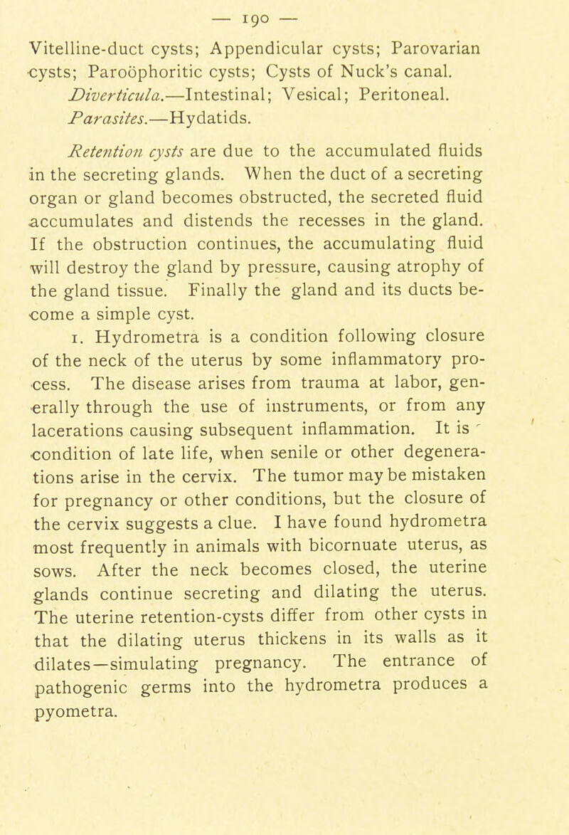 Vitelline-duct cysts; Appendicular cysts; Parovarian •cysts; Paroophoritic cysts; Cysts of Nuck's canal. Diverticula.—Intestinal; Vesical; Peritoneal. Pa r a sites.—Hydatids. Retention cysts are due to the accumulated fluids in the secreting glands. When the duct of a secreting organ or gland becomes obstructed, the secreted fluid accumulates and distends the recesses in the gland. If the obstruction continues, the accumulating fluid will destroy the gland by pressure, causing atrophy of the gland tissue. Finally the gland and its ducts be- come a simple cyst. 1. Hydrometra is a condition following closure of the neck of the uterus by some inflammatory pro- cess. The disease arises from trauma at labor, gen- erally through the use of instruments, or from any lacerations causing subsequent inflammation. It is ' condition of late life, when senile or other degenera- tions arise in the cervix. The tumor may be mistaken for pregnancy or other conditions, but the closure of the cervix suggests a clue. I have found hydrometra most frequently in animals with bicornuate uterus, as sows. After the neck becomes closed, the uterine glands continue secreting and dilating the uterus. The uterine retention-cysts differ from other cysts in that the dilating uterus thickens in its walls as it dilates—simulating pregnancy. The entrance of pathogenic germs into the hydrometra produces a pyometra.