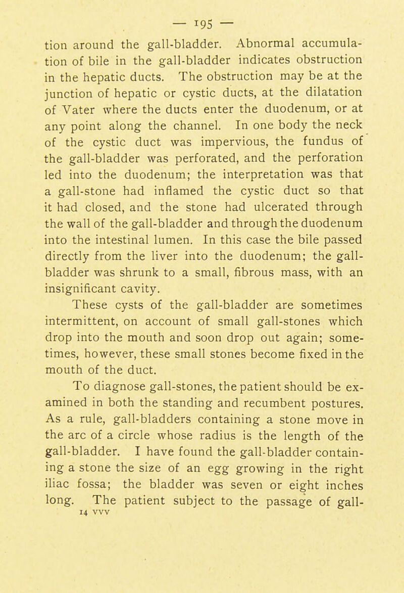 — i9S — tion around the gall-bladder. Abnormal accumula- tion of bile in the gall-bladder indicates obstruction in the hepatic ducts. The obstruction may be at the junction of hepatic or cystic ducts, at the dilatation of Vater where the ducts enter the duodenum, or at any point along the channel. In one body the neck of the cystic duct was impervious, the fundus of the gall-bladder was perforated, and the perforation led into the duodenum; the interpretation was that a gall-stone had inflamed the cystic duct so that it had closed, and the stone had ulcerated through the wall of the gall-bladder and through the duodenum into the intestinal lumen. In this case the bile passed directly from the liver into the duodenum; the gall- bladder was shrunk to a small, fibrous mass, with an insignificant cavity. These cysts of the gall-bladder are sometimes intermittent, on account of small gall-stones which drop into the mouth and soon drop out again; some- times, however, these small stones become fixed in the mouth of the duct. To diagnose gall-stones, the patient should be ex- amined in both the standing and recumbent postures. As a rule, gall-bladders containing a stone move in the arc of a circle whose radius is the length of the gall-bladder. I have found the gall-bladder contain- ing a stone the size of an egg growing in the right iliac fossa; the bladder was seven or eight inches long. The patient subject to the passage of gall- 14 vvv