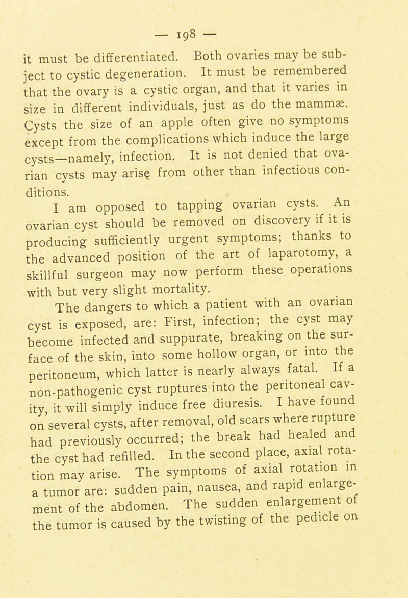 it must be differentiated. Both ovaries may be sub- ject to cystic degeneration. It must be remembered that the ovary is a cystic organ, and that it varies in size in different individuals, just as do the mammae. Cysts the size of an apple often give no symptoms except from the complications which induce the large cysts—namely, infection. It is not denied that ova- rian cysts may arise, from other than infectious con- ditions. I am opposed to tapping ovarian cysts. An ovarian cyst should be removed on discovery if it is producing sufficiently urgent symptoms; thanks to the advanced position of the art of laparotomy, a skillful surgeon may now perform these operations with but very slight mortality. The dangers to which a patient with an ovarian cyst is exposed, are: First, infection; the cyst may become infected and suppurate, breaking on the sur- face of the skin, into some hollow organ, or into the peritoneum, which latter is nearly always fatal. If a non-pathogenic cyst ruptures into the peritoneal cav- ity it will simply induce free diuresis. I have found on'several cysts, after removal, old scars where rupture had previously occurred; the break had healed and the cyst had refilled. In the second place, axial rota- tion may arise. The symptoms of axial rotation in a tumor are: sudden pain, nausea, and rapid enlarge- ment of the abdomen. The sudden enlargement of the tumor is caused by the twisting of the pedicle on