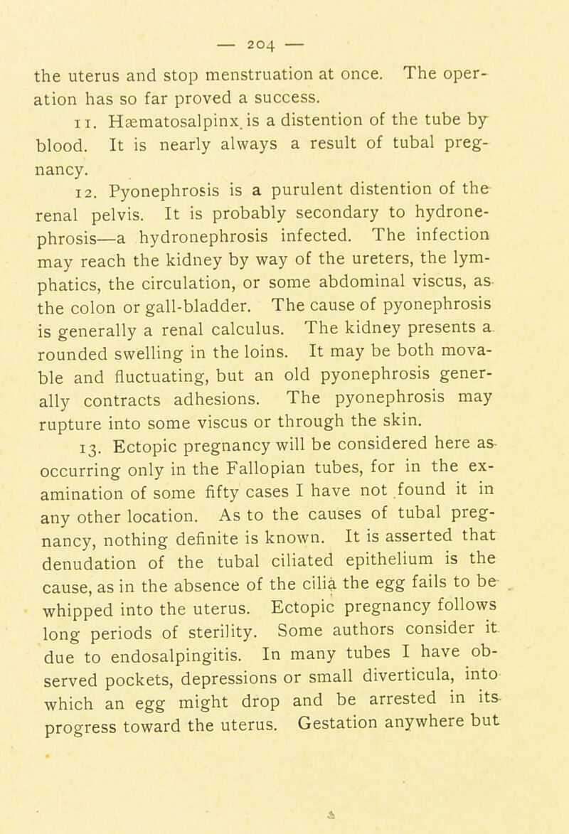 the uterus and stop menstruation at once. The oper- ation has so far proved a success. 11. Hematosalpinx, is a distention of the tube by- blood. It is nearly always a result of tubal preg- nancy. 12. Pyonephrosis is a purulent distention of the renal pelvis. It is probably secondary to hydrone- phrosis—a hydronephrosis infected. The infection may reach the kidney by way of the ureters, the lym- phatics, the circulation, or some abdominal viscus, as the colon or gall-bladder. The cause of pyonephrosis is generally a renal calculus. The kidney presents a rounded swelling in the loins. It may be both mova- ble and fluctuating, but an old pyonephrosis gener- ally contracts adhesions. The pyonephrosis may rupture into some viscus or through the skin. 13. Ectopic pregnancy will be considered here as occurring only in the Fallopian tubes, for in the ex- amination of some fifty cases I have not found it in any other location. As to the causes of tubal preg- nancy, nothing definite is known. It is asserted that denudation of the tubal ciliated epithelium is the cause, as in the absence of the cilia the egg fails to be whipped into the uterus. Ectopic pregnancy follows long periods of sterility. Some authors consider it due to endosalpingitis. In many tubes I have ob- served pockets, depressions or small diverticula, into which an egg might drop and be arrested in its progress toward the uterus. Gestation anywhere but