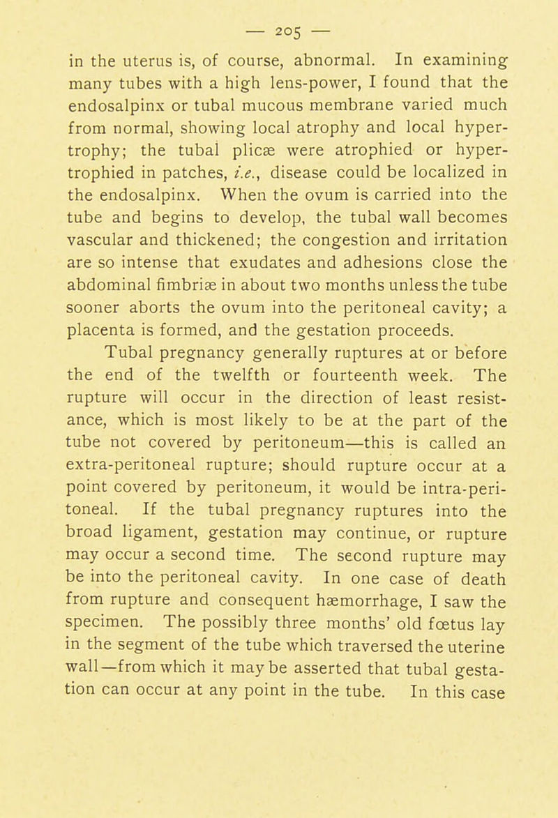 in the uterus is, of course, abnormal. In examining many tubes with a high lens-power, I found that the endosalpinx or tubal mucous membrane varied much from normal, showing local atrophy and local hyper- trophy; the tubal plicae were atrophied or hyper- trophied in patches, i.e., disease could be localized in the endosalpinx. When the ovum is carried into the tube and begins to develop, the tubal wall becomes vascular and thickened; the congestion and irritation are so intense that exudates and adhesions close the abdominal fimbriae in about two months unless the tube sooner aborts the ovum into the peritoneal cavity; a placenta is formed, and the gestation proceeds. Tubal pregnancy generally ruptures at or before the end of the twelfth or fourteenth week. The rupture will occur in the direction of least resist- ance, which is most likely to be at the part of the tube not covered by peritoneum—this is called an extra-peritoneal rupture; should rupture occur at a point covered by peritoneum, it would be intra-peri- toneal. If the tubal pregnancy ruptures into the broad ligament, gestation may continue, or rupture may occur a second time. The second rupture may be into the peritoneal cavity. In one case of death from rupture and consequent haemorrhage, I saw the specimen. The possibly three months' old foetus lay in the segment of the tube which traversed the uterine wall—from which it maybe asserted that tubal gesta- tion can occur at any point in the tube. In this case