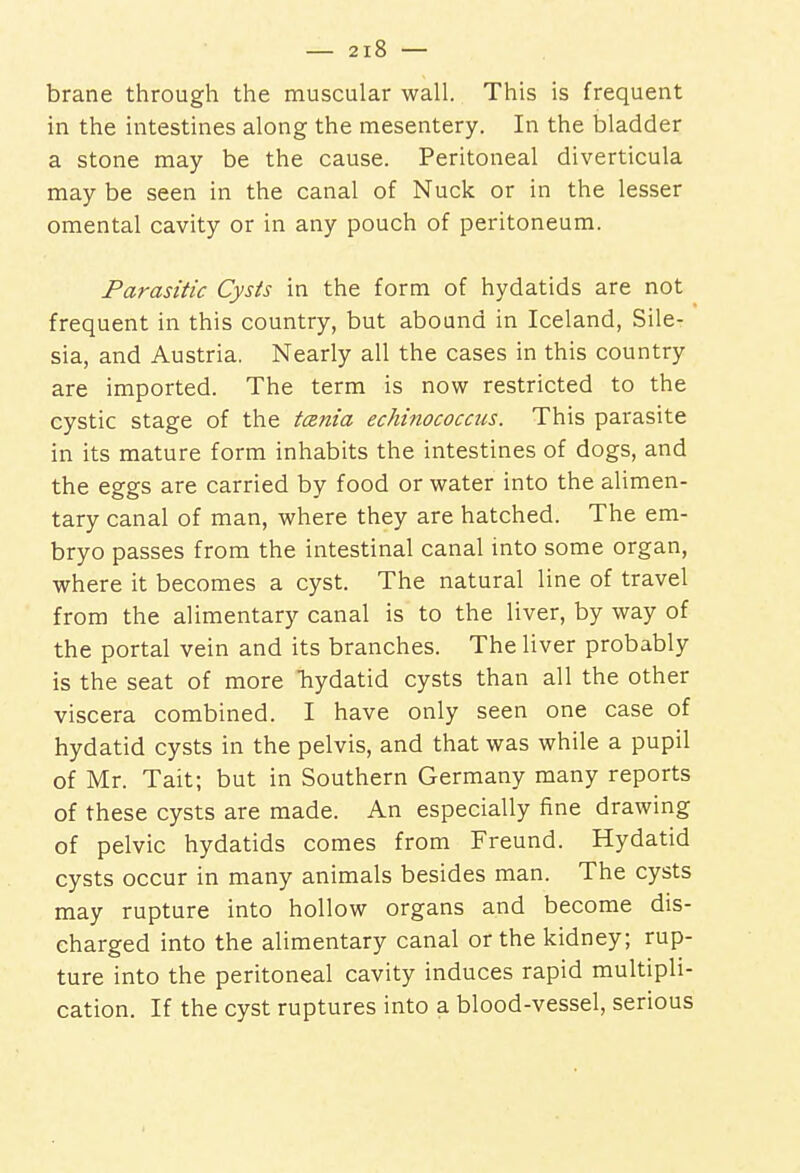 brane through the muscular wall. This is frequent in the intestines along the mesentery. In the bladder a stone may be the cause. Peritoneal diverticula may be seen in the canal of Nuck or in the lesser omental cavity or in any pouch of peritoneum. Parasitic Cysts in the form of hydatids are not frequent in this country, but abound in Iceland, Sile- sia, and Austria. Nearly all the cases in this country are imported. The term is now restricted to the cystic stage of the tarda echinococcus. This parasite in its mature form inhabits the intestines of dogs, and the eggs are carried by food or water into the alimen- tary canal of man, where they are hatched. The em- bryo passes from the intestinal canal into some organ, where it becomes a cyst. The natural line of travel from the alimentary canal is to the liver, by way of the portal vein and its branches. The liver probably is the seat of more hydatid cysts than all the other viscera combined. I have only seen one case of hydatid cysts in the pelvis, and that was while a pupil of Mr. Tait; but in Southern Germany many reports of these cysts are made. An especially fine drawing of pelvic hydatids comes from Freund. Hydatid cysts occur in many animals besides man. The cysts may rupture into hollow organs and become dis- charged into the alimentary canal or the kidney; rup- ture into the peritoneal cavity induces rapid multipli- cation. If the cyst ruptures into a blood-vessel, serious