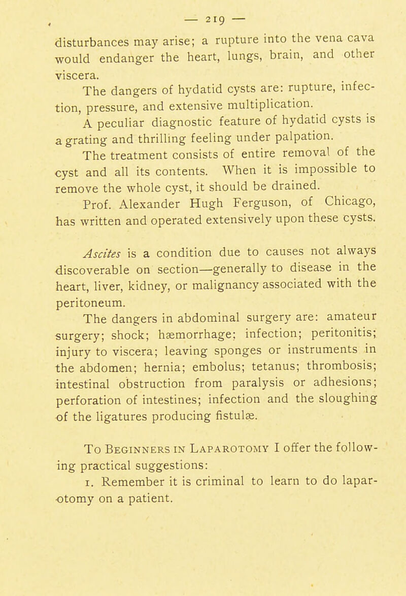 disturbances may arise; a rupture into the vena cava would endanger the heart, lungs, brain, and other viscera. The dangers of hydatid cysts are: rupture, infec- tion, pressure, and extensive multiplication. A peculiar diagnostic feature of hydatid cysts is a grating and thrilling feeling under palpation. The treatment consists of entire removal of the cyst and all its contents. When it is impossible to remove the whole cyst, it should be drained. Prof. Alexander Hugh Ferguson, of Chicago, has written and operated extensively upon these cysts. Ascites is a condition due to causes not always discoverable on section—generally to disease in the heart, liver, kidney, or malignancy associated with the peritoneum. The dangers in abdominal surgery are: amateur surgery; shock; haemorrhage; infection; peritonitis; injury to viscera; leaving sponges or instruments in the abdomen; hernia; embolus; tetanus; thrombosis; intestinal obstruction from paralysis or adhesions; perforation of intestines; infection and the sloughing of the ligatures producing fistula?. To Beginners in Laparotomy I offer the follow- ing practical suggestions: i. Remember it is criminal to learn to do lapar- otomy on a patient.