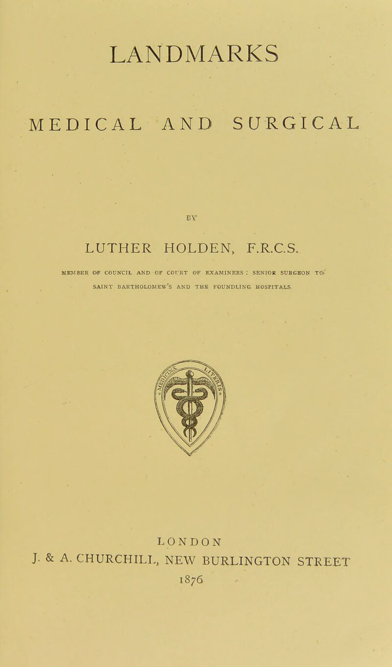 MEDICAL AND SURGICAL T.Y LUTHER HOLDEN, F.R.C.S. MEMBER OF COUNCIL AND GF COI RT OF EXAMINERS : SENIOE SURGEON TO SAINT Bartholomew's and the foundling hospitals LONDON J. & A. CHURCHILL, NEW BURLINGTON STREET 1876