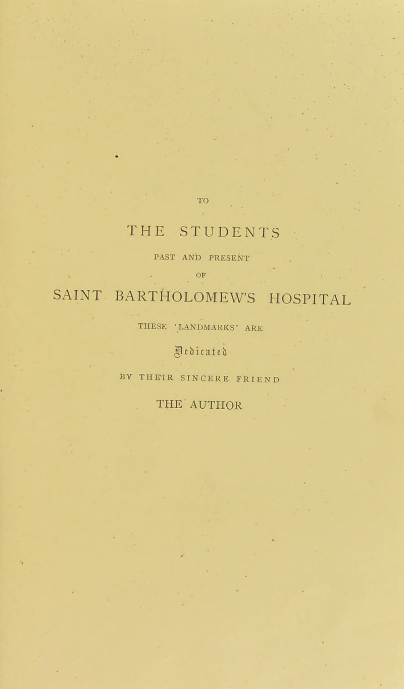 TO THE STUDENTS PAST AND PRESENT - OF ■ . SAINT BARTHOLOMEW'S HOSPITAL THESE 'LANDMARKS* ARE |lcbitateb BY THE-IR SINCERE FRIEND THE AUTHOR