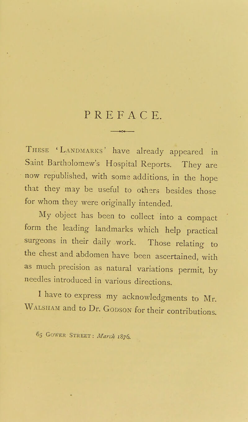 PREFACE. These 'Landmarks' have already appeared in Saint Bartholomew's Hospital Reports. They are now republished, with some additions, in the hope that they may be useful to others besides those for whom they were originally intended. My object has been to collect into a compact form the leading landmarks which help practical surgeons in their daily work. Those relating to the chest and abdomen have been ascertained, with as much precision as natural variations permit, by needles introduced in various directions. I have to express my acknowledgments to Mr. Walsham and to Dr. Godson for their contributions. 65 GowKR Street: Mardi 1876.