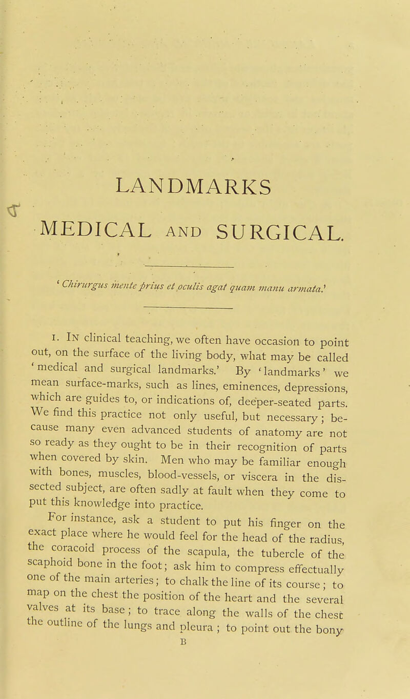 MEDICAL AND SURGICAL. ' Chirtirgus inenteprms etpculis agat quant inanu armata.' I. In clinical teaching, we often have occasion to point out, on the surface of the living body, what may be called 'medical and surgical landmarks.' By 'landmarks' we mean surface-marks, such as lines, eminences, depressions, which are guides to, or indications of, deeper-seated parts. We find this practice not only useful, but necessary; be- cause many even advanced students of anatomy are not so ready as they ought to be in their recognition of parts when covered by skin. Men who may be familiar enough with bones, muscles, blood-vessels, or viscera in the dis- sected subject, are often sadly at fault when they come to put this knowledge into practice. For instance, ask a student to put his finger on the exact place where he would feel for the head of the radius the coracoid process of the scapula, the tubercle of the scaphoid bone in the foot; ask him to compress efi-ectually one of the main arteries; to chalk the line of its course ; to map on the chest the position of the heart and the several valves at its base; to trace along the walls of the chest the outline of the lungs and pleura ; to point out the bony