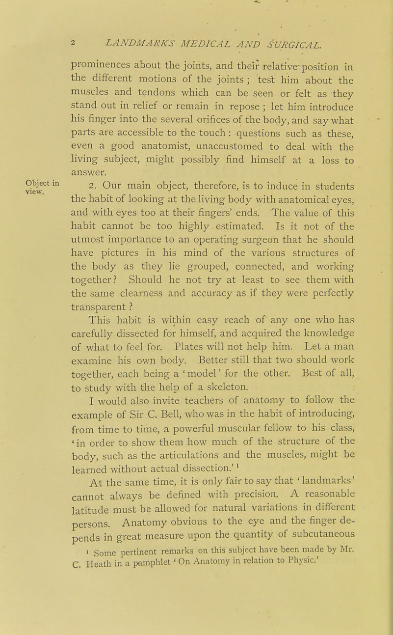 prominences about the joints, and their relative position in the diiiferent motions of the joints ; test him about the muscles and tendons which can be seen or felt as they stand out in relief or remain in repose ; let him introduce his finger into the several orifices of the body, and say what parts are accessible to the touch : questions such as these, even a good anatomist, unaccustomed to deal with the living subject, might possibly find himself at a loss to answer. Object m 2. Our main object, therefore, is to induce in students View. the habit of looking at the living body with anatomical eyes, and with eyes too at their fingers' ends. The value of this habit cannot be too highly estimated. Is it not of the utmost importance to an operating surgeon that he should have pictures in his mind of the various structures of the body as they lie grouped, connected, and working together.? Should he not try at least to see them with the same clearness and accuracy as if they were perfectly tra.nsparent This habit is within easy reach of any one who has carefully dissected for himself, and acquired the knowledge of what to feel for. Plates will not help him. Let a man examine his own body. Better still that two should work together, each being a ' model' for the other. Best of all, to study with the help of a skeleton. I would also invite teachers of anatomy to follow the example of Sir C. Bell, who was in the habit of introducing, from time to time, a powerful muscular fellow to his class, ' in order to show them how much of the structure of the body, such as the articulations and the muscles, might be learned without actual dissection.'' At the same time, it is only fair to say that ' landmarks' cannot always be defined with precision. A reasonable latitude must be allowed for natural variations in different persons. Anatomy obvious to the eye and the finger de- pends in great measure upon the quantity of subcutaneous ' Some pertinent remarks on this subject have been made by Mr. C. Heath in a pamphlet ' On Anatomy in relation to Physic'