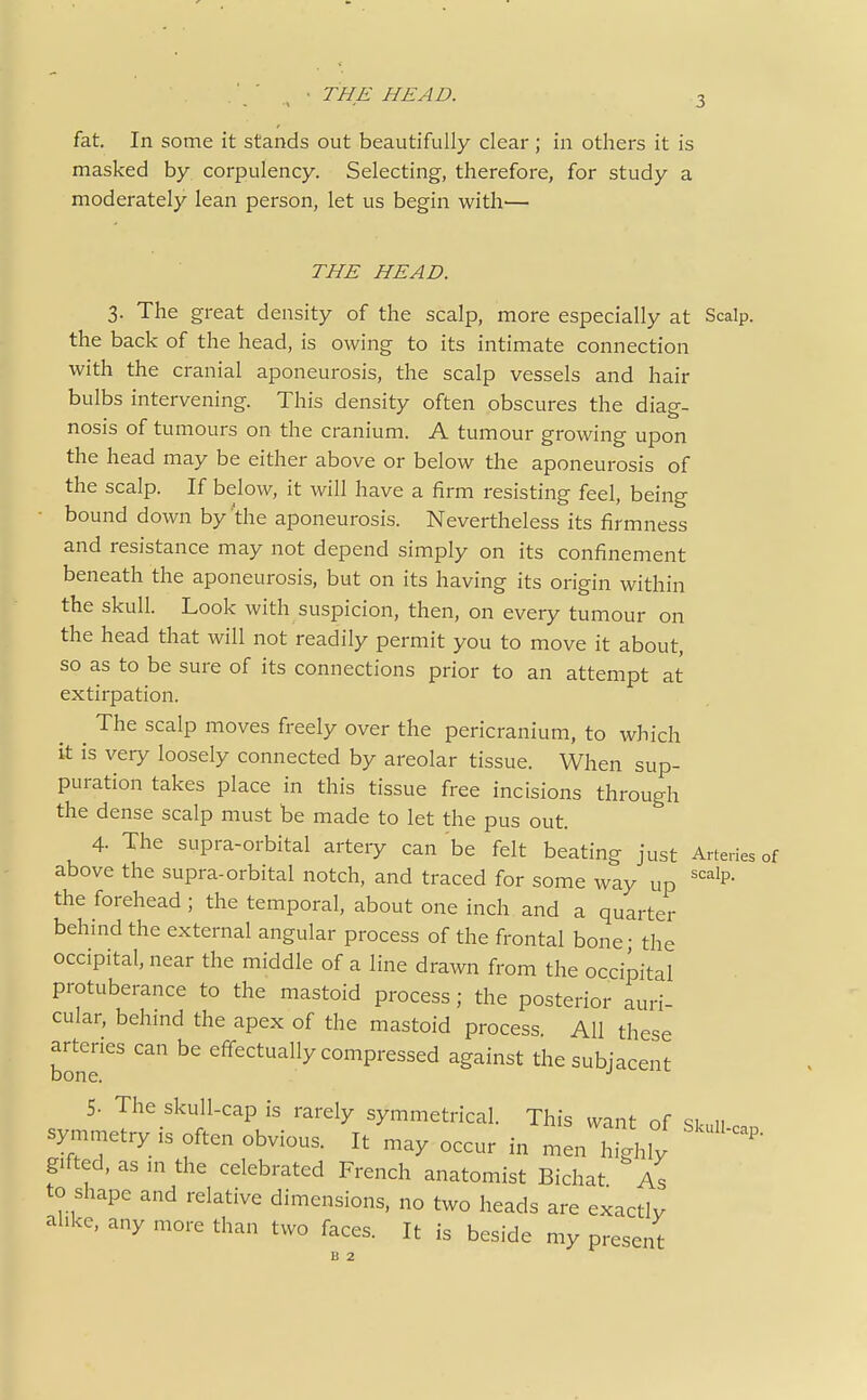 fat. In some it stands out beautifully clear ; in others it is masked by corpulency. Selecting, therefore, for study a moderately lean person, let us begin with— THE HEAD. 3. The great density of the scalp, more especially at Scalp, the back of the head, is owing to its intimate connection with the cranial aponeurosis, the scalp vessels and hair bulbs intervening. This density often obscures the diag- nosis of tumours on the cranium. A tumour growing upon the head may be either above or below the aponeurosis of the scalp. If below, it will have a firm resisting feel, being • bound down by the aponeurosis. Nevertheless its firmness and resistance may not depend simply on its confinement beneath the aponeurosis, but on its having its origin within the skull. Look with suspicion, then, on every tumour on the head that will not readily permit you to move it about, so as to be sure of its connections prior to an attempt at extirpation. ^ The scalp moves freely over the pericranium, to which it is very loosely connected by areolar tissue. When sup- puration takes place in this tissue free incisions through the dense scalp must be made to let the pus out. 4. The supra-orbital artery can be felt beating just Artedes of above the supra-orbital notch, and traced for some way up ^'^^^P* the forehead ; the temporal, about one inch and a quarter behind the external angular process of the frontal bone • the occipital, near the middle of a line drawn from the occipital protuberance to the mastoid process; the posterior auri- cular, behind the apex of the mastoid process. All these arteries can be effectually compressed against the subjacent bone. 5. The skull-cap is rarely symmetrical. This want of Skull can symn^etry IS often obvious. It may occur in men highly gifted, as m the celebrated French anatomist Bichat As to shape and relative dimensions, no two heads are exactly alike, any more than two faces. It is beside my present
