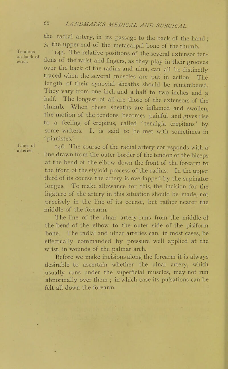 the radial artery, in its passage to the back of the hand ; 3, the upper end of the metacarpal bone of the thumb, on blck'of ^^^^ '^^^^ relative positions of the several extensor ten- wrist, dons of the wrist and fingers, as they play in their grooves over the back of the radius and ulna, can all be distinctly traced when the several muscles are put in action. The length of their synovial sheaths should be remembered. They vaiy from one inch and a half to two inches and a . half. The longest of all are those of the extensors of the thumb. When these sheaths ate inflamed and swollen, the motion of the tendons becomes painful and gives rise to a feeling of crepitus, called 'tenalgia crepitans' by some writers. It is said to be met with sometimes in ' pianistes.' Lines of j^g. The course of the radial artery corresponds with a arteries. ,. , . ^ hne drawn from the outer border of the tendon of the biceps at the bend of the elbow down the front of the forearm to the front of the styloid process of the radius. In the upper third of its course the artery is overlapped by the supinator longus. To make allowance for this, the incision for the ligature of the artery in this situation should be made, not precisely in the line of its course, but rather nearer the middle of the forearm. The line of the ulnar arteiy runs from the middle of the bend of the elbow to the outer side of the pisiform bone. The radial and ulnar arteries can, in most cases, be effectually commanded by pressure well applied at the wrist, in wounds of the palmar arch. Before we make incisions along the forearm it is always desirable to ascertain whether the ulnar arteiy, which usually runs under the superficial muscles, may not run abnormally over them ; in which case its pulsations can be felt all down the forearm.