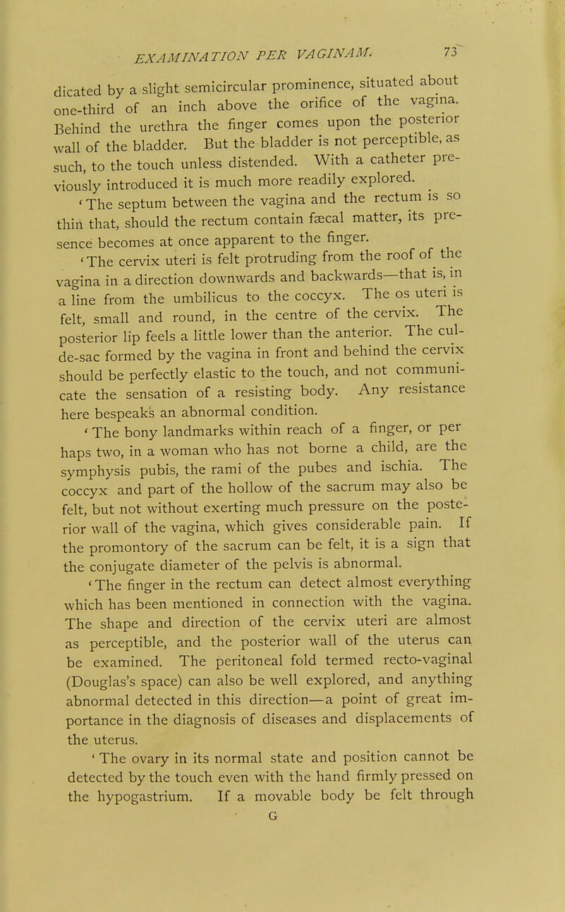 dicated by a slight semicircular prominence, situated about one-third of an inch above the orifice of the vagma. Behind the urethra the finger comes upon the posterior wall of the bladder. But the bladder is not perceptible, as such, to the touch unless distended. With a catheter pre- viously introduced it is much more readily explored. ' The septum between the vagina and the rectum is so thiri that, should the rectum contain fscal matter, its pre- sence becomes at once apparent to the finger. 'The cervix uteri is felt protruding from the roof of the vagina in a direction downwards and backwards—that is, in a Hne from the umbilicus to the coccyx. The os uteri is felt, small and round, in the centre of the cervix. The posterior lip feels a little lower than the anterior. The cul- de-sac formed by the vagina in front and behind the cervix should be perfectly elastic to the touch, and not communi- cate the sensation of a resisting body. Any resistance here bespeaks an abnormal condition. ' The bony landmarks within reach of a finger, or per haps two, in a woman who has not borne a child, are the symphysis pubis, the rami of the pubes and ischia. The coccyx and part of the hollow of the sacrum may also be felt, but not without exerting much pressure on the poste- rior wall of the vagina, which gives considerable pain. If the promontoiy of the sacrum can be felt, it is a sign that the conjugate diameter of the pelvis is abnormal. ' The finger in the rectum can detect almost everything which has been mentioned in connection with the vagina. The shape and direction of the cervix uteri are almost as perceptible, and the posterior wall of the uterus can be examined. The peritoneal fold termed recto-vaginal (Douglas's space) can also be well explored, and anything abnormal detected in this direction—a point of great im- portance in the diagnosis of diseases and displacements of the uterus. ' The ovary in its normal state and position cannot be detected by the touch even with the hand firmly pressed on the hypogastrium. If a movable body be felt through G