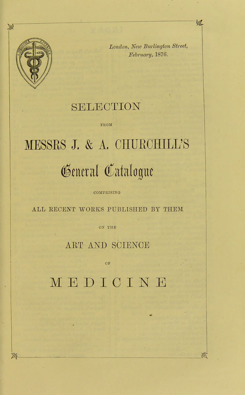 London, New Burlington Street, Felruary, 1876. SELECTION FEOir MESSRS J. & A. CHURCHILL'S General Catalagiic COMPKISINQ ALL EECENT WOEKS PUBLISHED BY THEM OS TUB AUT AND SCIENCE OF MEDICINE