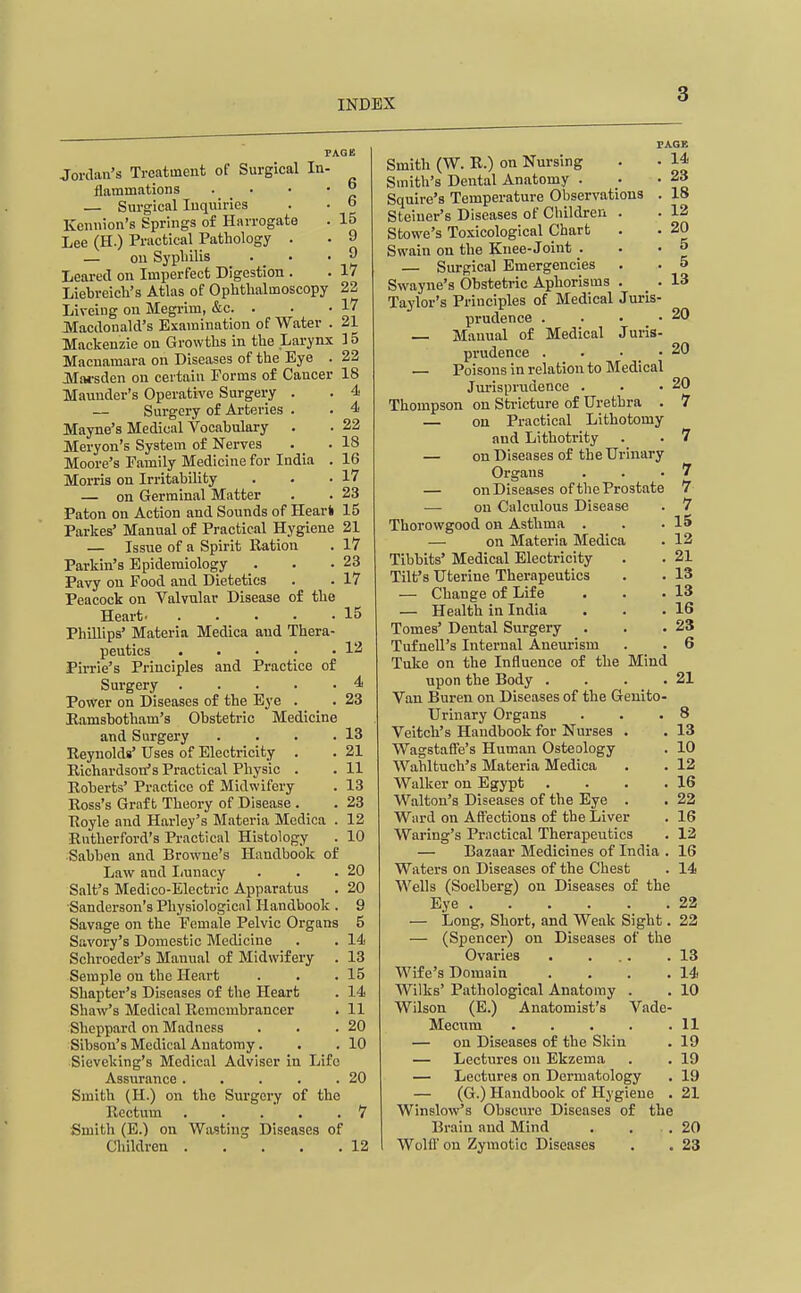 6 6 15 9 9 17 Jordan's Treatment of Surgical In- flammations . . . • — Surgical Inquiries Kennion's Springs of Harrogate Lee (H.) Practical Pathology . — on Sypliilis . _ • Learecl on Imperfect Digestion . Liebreieh's Atlas of Ophthalmoscopy 23 Liveing on Megrim, &c. . • -17 Macdonald's Examination of Water . 21 Mackenzie on Growths in the Larynx 15 Macnamara on Diseases of the Eye . 22 Mai-sden on certain Forms of Cancer 18 Maunder's Operative Surgery . . 4 Surgery of Arteries . . 4 Mayne's Medical Vocabulary . . 22 Meryon's System of Nerves . . 18 Moore's Family Medicine for India . 16 Morris on Irritability . . -17 — on Germinal Matter . . 23 Paton on Action and Sounds of Heart 15 Parkes' Manual of Practical Hygiene 21 — Issue of a Spirit Ration . 17 Parkin's Epidemiology . . -23 Pavy on Food and Dietetics . . 17 Peacock on Valvular Disease o£ the Heart 15 Phillips' Materia Medica and Thera- peutics 12 Pirrie's Principles and Practice of Surgery 4 Power on Diseases of the Eye . . 23 Eamsbotham's Obstetric Medicine and Surgery . . . .13 Reynolds' Uses of Electricity . . 21 Richardson's Practical Physic . . 11 Roberts' Practice of Midwifery . 13 Ross's Graft Theory of Disease . . 23 Royle and Harley's Materia Medica . 12 Rutherford's Practical Histology . 10 ■Sabben and Browne's Handbook of Law and Iiunacy . . .20 Salt's Medico-Electric Apparatus . 20 ■Sanderson's Physiological Handbook . 9 Savage on the Female Pelvic Organs 5 Savory's Domestic Medicine . . 14 Schroeder's Manual of Midwifery . 13 Semple on the Heart . . .15 Shapter's Diseases of the Heart . 14 Shaw's Medical Remembrancer . 11 Sheppard on Madness . . .20 Sibson's Medical Anatomy. . . 10 Sieveking's Medical Adviser in Life Assurance . . . . .20 Smith (H.) on the Surgery of the Rectum . . . . .7 Smith (E.) on Wasting Diseases of Children 12 PAGE Smith (W. R.) on Nursing . • 14 Smith's Dental Anatomy . • -23 Squire's Temperature Observations . 18 Steiuer's Diseases of Children . . 12 Stowe's Toxicological Chart . • 20 Swain on the Knee-Joint . . • o — Surgical Emergencies . . 5 Swayne's Obstetric Aphorisms . . 13 Taylor's Principles of Medical Juris- prudence . . . .20 — Manual of Medical Juris- prudence . . • . • — Poisons in relation to Medical Jurisprudence . . .20 Thompson on Sti-icture of Urethra . 7 — on Practical Lithotomy and Lithotrity . . 7 — on Diseases of the Urinary Organs . . .7 — on Diseases of the Prostate 7 — on Calculous Disease . 7 Thorowgood on Asthma . . .15 — on Materia Medica . 12 Tibbits' Medical Electricity . . 21 Tilt's Uterine Therapeutics . . 13 — Change of Life . . .13 — Health in India . . .16 Tomes' Dental Surgery . . .23 Tufnell's Internal Aneurism . . 6 Tuke on the Influence of the Mind upon the Body . . . .21 Van Buren on Diseases of the Genito- urinary Organs . . .8 Veitch's Handbook for Nurses . . 13 WagstafTe's Human Osteology . 10 Wahltuch's Materia Medica . . 12 Walker on Egypt . . . .16 Walton's Diseases of the Eye . . 22 Ward on Affections of the Liver . 16 Waring's Practical Therapeutics . 12 — Bazaar Medicines of India . 16 Waters on Diseases of the Chest . 14 Wells (Soelberg) on Diseases of the Eye 22 — iiong, Short, and Weak Sight. 22 — (Spencer) on Diseases of the Ovaries . . .. .13 Wife's Domain . . . .14 Wilks' Pathological Anatomy . . 10 Wilson (E.) Anatomist's Vade- Mecum . . • . .11 — on Diseases of the Skiu . 19 — Lectures on Ekzema . . 19 — Lectures on Dermatology . 19 — (G.) Handbook of Hygiene . 21 Winslow's Obscure Diseases of the Brain and Mind . . .20 Wolfl' on Zymotic Diseases . . 23