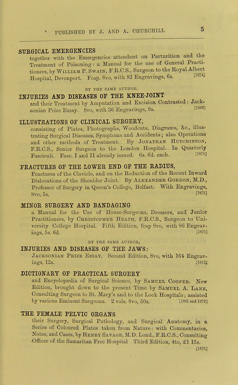 SURGICAL EMERGENCIES together with the Emergencies attendant on Partuiition and the Treatment of Poisoning: a Manual for the use of General Practi- tioners, by William P. Swain, F.R.C.S., Surgeon to the Royal Albert Hospital, Devonport. Fcap. 8vo, with 82 Engravings, 6s. ti87Cl BY THE SAME ATTTUOE. INJURIES AND DISEASES OF THE KNEE-JOINT and their Treatment by Amputation and Excision Contrasted: Jack- eonian Prize Essay. 8vo, with 36 Engravings, 93. 1^^^^^ ILLUSTRATIONS Of CLINICAL SURGERY, consisting of Plates, Photographs, Woodcuts, Diagrams, &c., illus- trating Surgical Diseases, Symptoms and Accidents; also Operations and other methods of Treatment. By Jonathan Hutchinson, P.R.O.S., Senior Surgeon to the London Hospital. In Quarterly Fasciculi. Fasc. I and II already issued. 6s. 6d. each. ti875] ERACTURES OF THE LOWER END OF THE RADIUS, Fractures of the Clavicle, and on the Reduction of the Recent Inward Dislocations of the Shoulder Joint. By Alexander Gordon, M.D., Professor of Surgery in Queen's College, Belfast. With Engravings, 8vo, 5s. P875] JfllNOR SURGERY AND BANDAGING a Manual for the Use of House-Surgeons, Dressers, and Junior Practitioners, by Cheistopher Heath, F.R.C.S., Surgeon to Uni- versity College Hospital. Fifth Edition, fcap 8vo, with 86 Engrav- ings, 5s. 6d. . [1875] BX THE SAME AUTHOE, INJURIES AND DISEASES OF THE JAWS: Jacksonian Prize Essay. Second Edition, Svo, with 164 Engrav- ings, 12s. [1872J DICTIONARY OF PRACTICAL SURGERY and Encyclopsedia of Sui-gical Science, by Samuel Cooper. New Edition, brought down to the present Time by Samuel A. Lane, Consulting Suj-geon to Sfc. Mary's and to the Lock Hospitals; assisted by various Eminent Surgeons. 2 vols. Svo, 50s. [1861 and 1872] THE FEMALE PELVIC ORGANS their Surgery, Surgical Pathology, and Surgical Anatomy, in a Series of Coloured Plates taken from Nature: with Commentaries, Notes, and Cases, by Henry Savage, M.D. Lond., F.R.C.S., Consulting •Officer of the Samaritan Free Hospital Thii-d Edition, 4to, £1 15s. [1875]