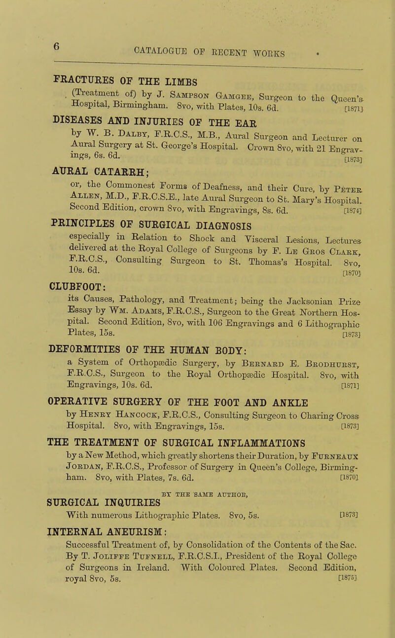 CATALOGUE OP RECENT WORKS FRACTURES OF THE LIMBS . g^-eatment of) by J. Sampson Gamgbe, Surgeon to the Queen'^ -Hospjtal, Birmingham. 8vo, with Plates, 10s. 6d. [I87IJ DISEASES AND INJURIES OF THE EAR by W. B. Dalbt, F.R.C.S., M.B., Aural Surgeon and Lectui-er on Aural Surgery at St. George's Hospital. Crown 8vo, with 21 Engi-av- mgs, 6s. 6d. ^^1873] AURAL CATARRH; or, the Commonest Torma of Deafness, and then- Cure, by Peter Allen, M.D., F.E.C.S.E., late Aural Surgeon to St. Mary's Hospital. Second Edition, crown 8vo, with Engi-avings, 8s. 6d. [1874] PRINCIPLES OF SURGICAL DIAGNOSIS especiaUy in Relation to Shock and Visceral Lesions, Lectures delivered at the Royal College of Surgeons by F. Le Geos Clark, F.R.C.S., Consulting Surgeon to St. Thomas's Hospital. 8vo, 10s. 6d. £1870] CLUBFOOT: its Causes, Pathology, and Treatment; being the Jactsonian Prize Essay by Wm. Adams, F.E.C.S., Surgeon to the Great Northern Hos- pital. Second Edition, 8vo, with 106 Engravings and 6 Lithographic Plates, 15s. [1873] DEFORMITIES OF THE HUMAN BODY: a System of OrthopEedic Surgery, by Bernard E. Brodhurst, F.R.C.S., Surgeon to the Royal OrthopBsdic Hospital. 8vo, with Engravings, 10s. 6d. [I87I] OPERATIVE SURGERY OF THE FOOT AND ANKLE by Henry Hancock, F.R.C.S., Consulting Surgeon to Charing Cross Hospital. 8vo, with Engravings, 15s. [1873] THE TREATMENT OF SURGICAL INFLAMMATIONS by a New Method, which greatly shortens their Dui'ation, by Furneaus JORDAN, F.R.C.S., Professor of Surgery in Queen's College, Birming- ham. 8vo, with Plates, 7s. 6d. [1870] BT THE SAME ATTTHOB, SURGICAL INQUIRIES With numerous Lithographic Plates. 8vo, 5s. [1873] INTERNAL ANEURISM: Successful Treatment of, by Consolidation of the Contents of the Sac. By T. JoLiFFE Tufnell, F.R.C.S.I., President of the Royal College of Surgeons in Ireland. With Coloured Plates. Second Edition, royal 8vo, 5s. [187»]