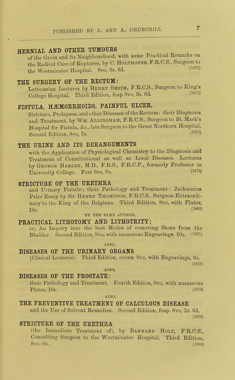 HERNIAI AND OTHER TUMOURS of the Groin and its Neighbourhood, with some Practical Remarks on the Radical Cure of Ruptures, by 0. Holthouse, F.R.O.S., Surgeon to the Westminster Hospital. 8vo, 6s. 6d. '■^^''''^ THE SURGERY OF THE RECTUM: Lettsomian Lectures by Henky Smith, F.R.C.S., Surgeon to King's College Hospital. Third Edition, fcap 8vo, 3s. 6d. P87l] FISTULA, H-ffiMORRHOIDS, PAINFUL ULCER, Stricture, Prolapsus, and other Diseases of the Rectum: their Diagnosis and Treatment, by Wm. Allingham, F.R.C.S., Siirgeon to St. Mark's Hospital for Fistu.la, &c., late Surgeon to the Great Northern Hospital. Second Edition, 8vo, 7s. ^^''^^ THE URINE AND ITS DERANGEMENTS with the Application of Physiological Chemistry to the Diagnosis and Treatment of Constitutional as well as Local Diseases. Lectures by George Haeley, M.D., F.R.S., F.R.C.P.^ formerly Professor in University College. Post Bvo, 9s. STRICTURE OF THE URETHRA and Urinary Fistulse; their Pathology and Treatment: Jacksonian Prize Essay by Sir Henry Thompson, F.R.C.S., Surgeon-Extraordi- nary to the King of the Belgians. Third Edition, Bvo, with Plates, 10s. BY THE SAME ATTTHOK, PRACTICAL LITHOTOMY AND LITHOTRITY; or. An Inquiry into the best Modes of removing Stone from the Bladder. Second Edition, 8vo, with numerous Engravings. 10s. [1871] ALSO, DISEASES OF THE URINARY ORGANS (Clinical Lectui-es). Thii'd Edition, crown 8vo, with Bngi'avings, 6s. [1872:1 ALSO, DISEASES OF THE PROSTATE: their Pathology and Treatment. Fourth Edition, Bvo, with numerous Plates, 10s. [1873] ALSO, THE PREVENTIVE TREATMENT OF CALCULOUS DISEASE and the Use of Solvent Remedies. Second Edition, fcap. Bvo, 23. 6d. [1876] STRICTURE OF THE URETHRA (the Immediate Treatment of), by Barnard Holt, F.R.C.S., Consulting Surgeon to the Westminster Hospital. Third Edition, Bvo, Gs. [18G8]