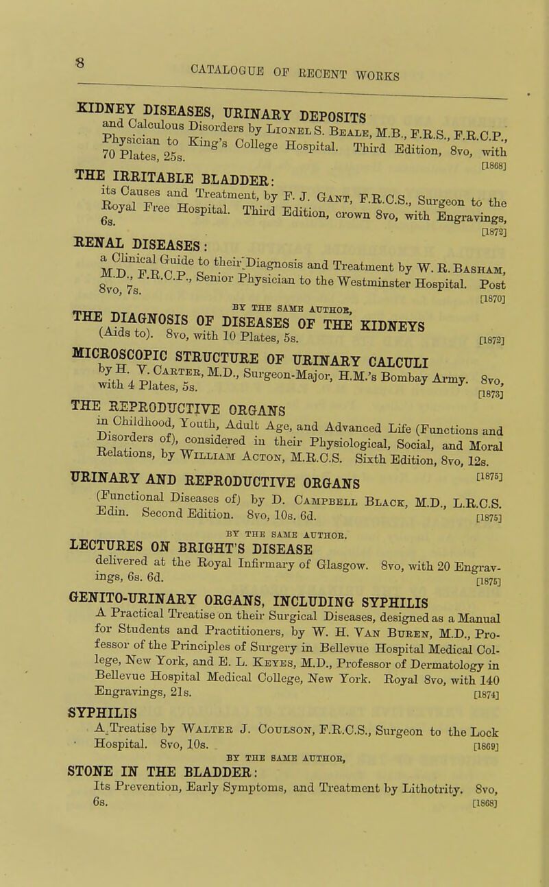 SIDNEY DISEASES, URINARY DEPOSITS Calculous Disorders by LionelS.Beai,e,M.B PRS FRCP fXr253 ^^^'^~ ^^^^ ~vo^ ii: _ ■ [1868] THE IRRITABLE BLADDER: tllTT i ^^-.^i^^-t, by F. J. Gant, PR.O.S., Surgeon to the Iloyal Free Hospital. Thii-d Edition, crown 8vo. with Ingravings! 0872] RENAL DISEASES: MD^'f P rp'? tl^-^4f-gnosis and Treatment by W. R.Basham, ^o 7s ' ^^^''^'^ *° Westminster Hospital. Post ' ^* [1870] THE DIAGNOSIS OF DISEASES OF THE KIDNEYS (Aids to). 8vo, with 10 Plates, 5s. [1872] MICROSCOPIC STRUCTURE OF URINARY CALCULI ^tf 4 Platts r- '^'•^^-^^J-' S.M.'s Bombay Army. 8vo. [1873] THE REPRODUCTIVE ORGANS m Childhood Youth, Adult Age, and Advanced Life (Functions and Disorders of), considered in their Physiological, Social, and Moral Relations, by William Acton, M.R.C.S. Sixth Edition, 8vo, 12s. URINARY AND REPRODUCTIVE ORGANS ^^'^ functional Diseases of) by D. Campbell Black, M.D., L.R.C S Edin. Second Edition. 8vo, 10s. 6d. [1875] BY THE SAME ATJTHGE. LECTURES ON BRIGHT'S DISEASE delivered at the Royal Infirmary of Glasgow. 8vo, with 20 Engrav- mgs, 68. 6d. P875] GENITO-URINARY ORGANS, INCLUDING SYPHILIS A Practical Treatise on their Surgical Diseases, designed as a Manual for Students and Practitioners, by W. H. Van Buben, M.D., Pro- fessor of the Principles of Surgery in Bellevue Hospital Medical Col- lege, New York, and E. L. Kbyes, M.D., Professor of Dermatology in Bellevue Hospital Medical College, New York. Royal 8vo, with 140 Engravings, 21s. [1874] SYPHILIS A^Treatise by Walter J. Coulson, F.R.C.S., Surgeon to the Lock Hospital. 8vo, 10s. [1869] BY THE SAME AUTHOE, STONE IN THE BLADDER: Its Prevention, Early Symptoms, and Treatment by Lithotrity. 8vo, 6s. [1868]