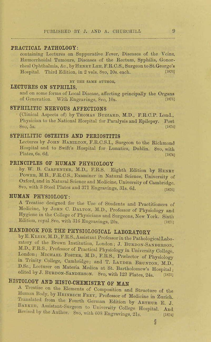 PEACTICAL PATHOLOGY: containing Lectures on Suppurative Fever, Diseases of tlie Veina, Hasmorrlioidal Tumours, Diseases of the Rectum, Syphilis, Gonor- rheal Ophthalmia, &c., by Hbney Lee, F.R.O.S., Surgeon to St.George's Hospital. Third Edition, in 2 vols. Svo, 10s. each. [1870] BY THE SAME ArTHOE, LECTUEES ON SYPHILIS, and on some forms of Local Disease, affecting principally the Organs of Generation. With Engravings, Svo, 10s. P-875] SYPHILITIC NERVOTTS AFFECTIONS • (OlinLcal Aspects of) by Thomas Buzzaed, M.D., F.R.G.P. Lond., Physician to the National Hospital for Paralysis and Epilepsy. Post Svo, 5s. [I87'l] SYPHILITIC OSTEITIS AND PERIOSTITIS Lectures by John Hamilton, P.R.O.S.L, Surgeon to the Richmond Hospital and to Swift's Hospital for Lunatics, Dublin. Svo, with Plates, 6s. 6d. [1874] PRINCIPLES OF HUMAN PHYSIOLOGY by W. B. Gakpentee, M.D., F.R.S. Eighth Edition by Henr? PowEE, M.B., F.R.C.S., Examiner in Natural Science, University of Oxford, and in Natural Science and Medicine, University of Cambridge. Svo, with 3 Steel Plates and 371 Engravings, 31s. 6d. [I87a] HUMAN PHYSIOLOGY: A Treatise designed for the Use of Students and Practitioners of Medicine, by John C. Dalton, M.D., Professor of Physiology and Hygiene in the CoUege of Physicians and Siirgeons, New York. Sixtli Edition, royal Svo, with 316 Engravings, 20s. [I87r.] HANDBOOK FOR THE PHYSIOLOGICAL LABORATORY by E. Klein, M.D., P.R.S., Assistant Professor in the Pathological Labo- ratory of the Brown Institution, London; J. Bxjedon-Sandeeson, M.D., F.R.S., Professor of Practical Physiology in University Colle<^e London; Michael Fostee, M.D., F.R.S., Pr^elector of Physiology m Tnnity College, Cambridge; and T. Laudee Beunton MD DSc Lecturer on Materia Medica at St. Bartholomew's Hospital- edited by J. Buedon-Sandeeson. Svo, with 123 Plates, 24s. [i873j HISTOLOGY AND HISTO-CHEMISTRY OF MAN A Treatise on the Elements of Composition and Stiticture of the Hum:m Body, by Heineich Feet, Professor of Medicine in Zurich. Translated from the Fourth German Edition by Aethue E J Baekee, Assistant-Surgeon to University College Hospital. And Revised by the Author. Svo, with 608 Engravings, 21s. L1874J §