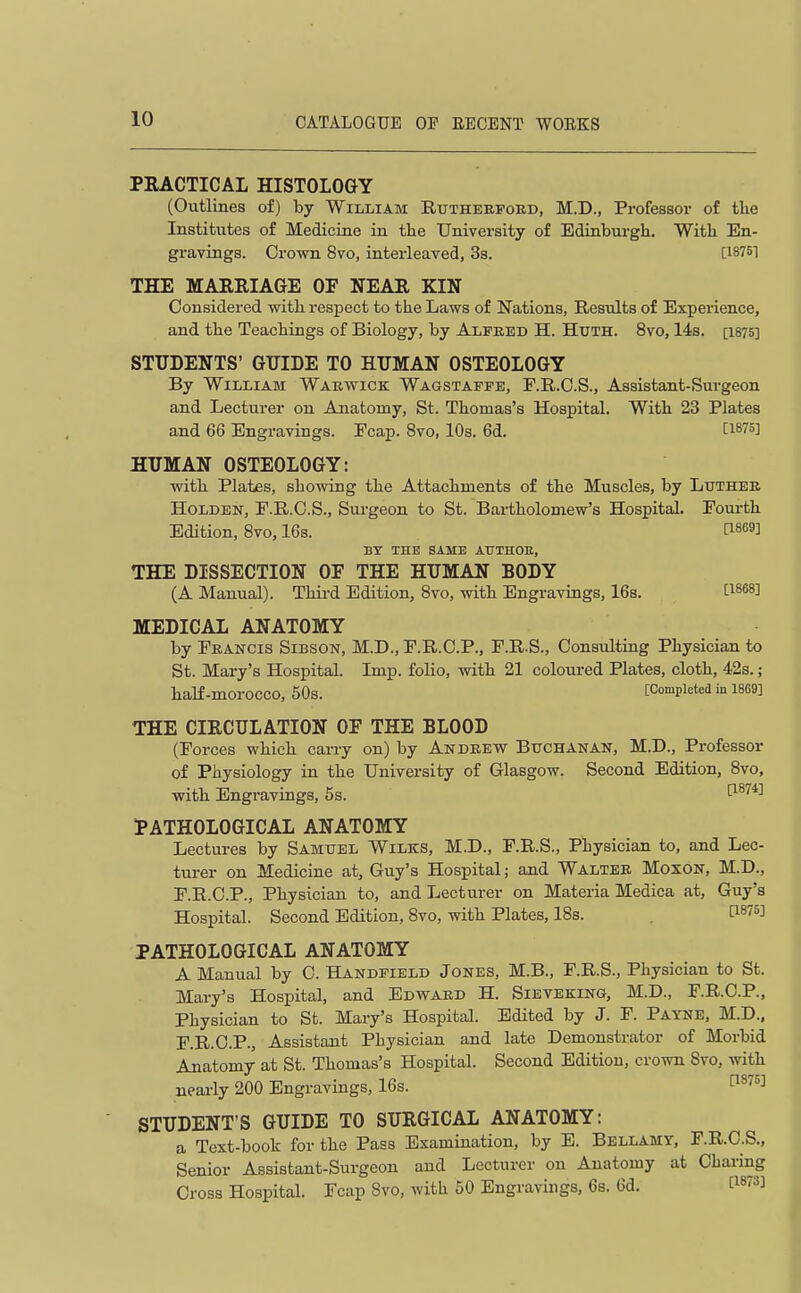 PRACTICAL HISTOLOGY (Outlines of) by William Rutherfoed, M.D., Professor of the Institutes of Medicine in the University of Edinburgh. With En- gravings. Orovra 8vo, interleaved, Ss. [18761 THE MARRIAGE OF NEAR KIN Considered with respect to the Laws of Nations, Results of Experience, and the Teachings of Biology, by Alfred H. Huth. 8vo, 14s. [i875] STUDENTS' GUIDE TO HUMAN OSTEOLOGY By William Warwick Wagstapfe, F.R.O.S., Assistant-Surgeon and Lecturer on Anatomy, St. Thomas's Hospital. With 23 Plates and 66 Engravings. Fcap. 8vo, 10s. 6d. [1875] HUMAN OSTEOLOGY: with Plates, showing the Attachments of the Muscles, by Ltjthee HoLDEN, F.R.C.S., Sm-geon to St. Bartholomew's Hospital. Fourth Edition, 8vo, 16s. 1^1869] BY THE SAME ATITHOE, THE DISSECTION OF THE HUMAN BODY (A Manual). Thii-d Edition, 8vo, with Engravings, 16s. [1868] MEDICAL ANATOMY by Francis Sibson, M.D., F.R.O.P., F.R.S., Consulting Physician to St. Mary's Hospital. Imp. folio, with 21 coloured Plates, cloth, 42s.; haK-morOCCO, 50s. [Completed in 1869] THE CIRCULATION OF THE BLOOD (Forces which carry on) by Andrevt Bttchanan, M.D., Professor of Physiology in the University of Glasgow. Second Edition, 8vo, with Engravings, 5s. 1^^^*^ PATHOLOGICAL ANATOMY Lectures by Samuel Wilks, M.D., F.R.S., Physician to, and Lec- turer on Medicine at, Guy's Hospital; and Walter Moxon, M.D., F.R.C.P., Physician to, and Lecturer on Materia Medica at, Guy's Hospital. Second Edition, 8vo, with Plates, 18s. . ^^^^^ PATHOLOGICAL ANATOMY A Manual by C. Handfield Jones, M.B., F.R.S., Physician to St. Mary's Hospital, and Edward H. Sieveking, M.D., F.R.C.P., Physician to St. Mary's Hospital. Edited by J. F. Payne, M.D., F.R.O.P., Assistant Physician and late Demonstrator of Morbid Anatomy at St. Thomas's Hospital. Second Edition, crown 8vo, with nearly 200 Engravings, 16s. 1^^''^^ STUDENT'S GUIDE TO SURGICAL ANATOMY: a Text-book for the Pass Examination, by E. Bellamy, F.R.C.S., Senior Assistant-Surgeon and Lecturer on Anatomy at Chai-ing Cross Hospital. Fcap 8vo, with 50 Engravings, 6s. 6d. P^rs]