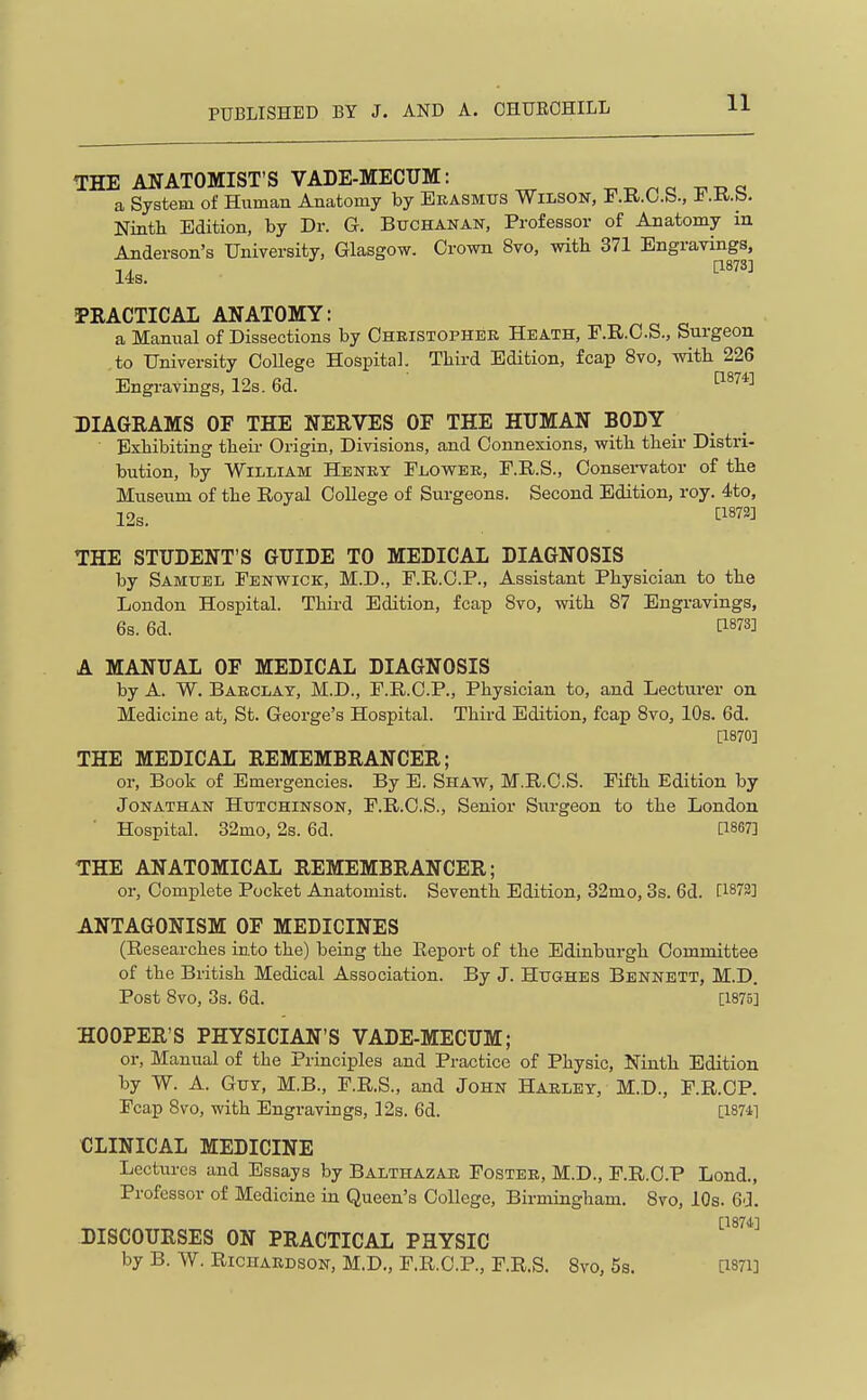 THE ANATOMIST'S VADE-MECUM: ^ a -c^-o a System of Human Anatomy by Erasmus Wilson, F.K.O.b., t .tL.ts. Ninth Edition, by Dr. G. Buchanan, Professor of Anatomy in Anderson's University, Glasgow. Crown 8vo, with 371 Engravings, 14s. PRACTICAL ANATOMY: a Manual of Dissections by Oheistophek Heath, F.R.C.S., Surgeon to University College Hospital. Third Edition, fcap 8vo, with 226 Engravings, 12s. 6d. DIAGRAMS OF THE NERVES OF THE HUMAN BODY Exhibiting theii- Origin, Divisions, and Connexions, with their Distri- bution, by William Henbt Flower, F.R.S., Consei-vator of the Museum of the Royal College of Surgeons. Second Edition, roy. 4to, 12s. ^1872] THE STUDENT'S GUIDE TO MEDICAL DIAGNOSIS by Samuel Fenwick, M.D., F.R.C.P., Assistant Physician to the London Hospital. Third Edition, fcap 8vo, with 87 Engravings, 6s. 6d. tl873] A MANUAL OF MEDICAL DIAGNOSIS by A. W. Barclay, M.D., F.R.C.P., Physician to, and Lecturer on Medicine at, St. George's Hospital. Third Edition, fcap 8vo, 10s. 6d. [1870] THE MEDICAL REMEMBRANCER; or, Book of Emergencies. By E. Shaw, M.R.C.S. Fifth Edition by Jonathan Hutchinson, F.R.C.S., Senior Siu-geon to the London ■ Hospital. 32mo, 2s. 6d. [1867] THE ANATOMICAL REMEMBRANCER; or. Complete Pocket Anatomist. Seventh Edition, 32mo, 3s. 6d. C1873] ANTAGONISM OF MEDICINES (Researches into the) being the Report of the Edinburgh Committee of the British Medical Association. By J. Hughes Bennett, M.D. Post 8vo, 3s. 6d. [1875] HOOPER'S PHYSICIAN'S VADE-MECUM; or, Manual of the Principles and Practice of Physic, Ninth Edition by W. A. Gut, M.B., F.R.S., and John Harley, M.D., F.R.CP. Fcap 8vo, with Engravings, 12s. 6d. [1871] CLINICAL MEDICINE Lectures and Essays by Balthazar Foster, M.D., F.R.CP Lond., Professor of Medicine in Queen's College, Birmingham. 8vo, 10s. 6-3. [1874] DISCOURSES ON PRACTICAL PHYSIC by B. W. Richardson, M.D., F.R.CP., F.R.S. 8vo, 5s. [I87i]