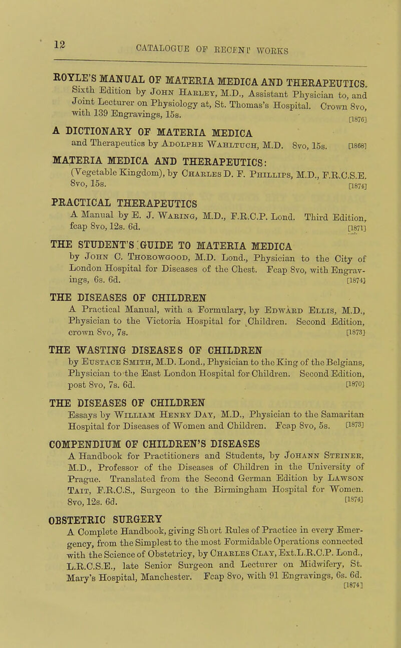 ROYLE'S MANUAL OF MATERIA MEDICA ANB THERAPEUTICS Sixth Edition by John Haeley, M.D., Assistant Physician to, and Joint Lecturer on Physiology at, St. Thomas's Hospital. Grown 8vo with 139 Engravings, 15s. pg^^^ A DICTIONARY OF MATERIA MEDICA and Therapeutics by Adolphe Wahlttjch, M.D. 8vo, 15s. [18681 MA^^ERIA MEDICA AND THERAPEUTICS: (Vegetable Kingdom), by Ohaeles D. P. Phillips, M.D., F.R.O.S.E. 8vo, 15s. P874] PRACTICAL THERAPEUTICS A Manual by E. J. Waring, M.D., P.R.C.P. Lend. Thii-d Edition, fcap 8vo, 12s. 6d. [i87i] THE STUDENT'S:GUIDE TO MATERIA MEDICA by John C. Thorowgood, M.D. Lond., Physician to the City of London Hospital for Diseases of the Chest. Pcap 8vo, with Engrav- ings, 6s. 6d. [1874] THE DISEASES OF CHILDREN A Practical Manual, with a Formulary, by Edward Ellis, M.D., Physician to the Victoria Hospital for ^Children. Second Edition, crown Svo, 7s. i;i873] THE WASTING DISEASES OF CHILDREN by EtrsTACE Smith, M.D. Lond., Physician to the King of the Belgians, Physician to the East London Hospital for Children. Second Edition, post Svo, 7s. 6d. [1870] THE DISEASES OF CHILDREN Essays by William Henry Day, M.D., Physician to the Samaritan Hospital for Diseases of Women and Children. Fcap 8vo, 5s. [1873] COMPENDIUM OF CHILDREN'S DISEASES A Handbook for Practitioners and Students, by Johann Steiner, M.D., Professor of the Diseases of Children in the University of Prague. Translated from the Second German Edition by Lawson Tait, P.B.C.S., Surgeon to the Bii-mingham Hospital for Women. 8vo, 12s. 6d. [1^™ OBSTETRIC SURGERY A Complete Handbook, giving Short Rules of Practice in every Emer- gency, from the Simplest to the most Formidable Operations connected with the Science of Obstetricy, by Charles Clay, Ext.L.R.C.P. Lond., L.R.C.S.E., late Senior Surgeon and Lecturer on Midwfery, St. Mary's Hospital, Manchester. Fcap 8vo, with 91 Engravings, 6s. 6d. ^ ^ [1874]