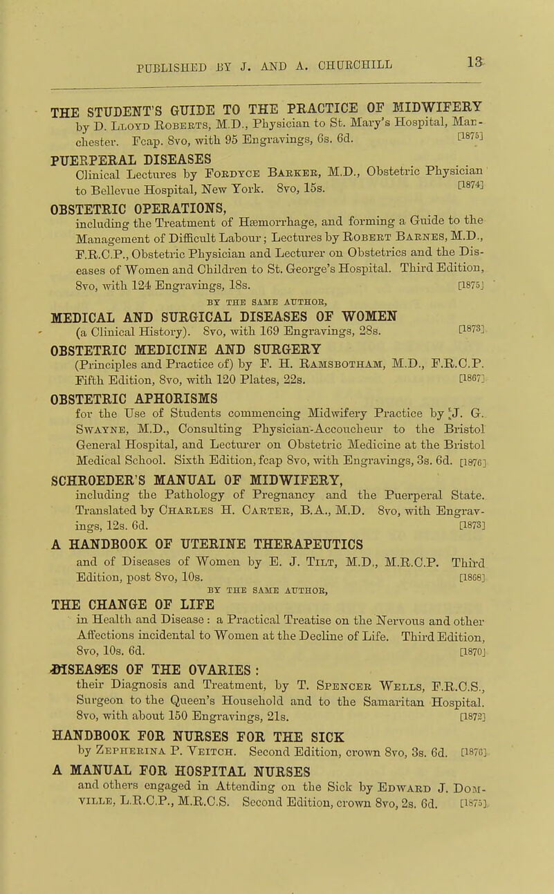 THE STUDENT'S GXIIBE TO THE PRACTICE OF MIDWIFERY by D. Lloyd Eobeets, M.D., Physician to St. Mcary's Hospital, Mar- cliester. Fcap. Svo, with 95 Engrayiugs, 6s. 6(3. [187°] PUERPERAL DISEASES Clinical Lectures by Poedtce Baekek, M,D., Obstetric Physician to Bellevue Hospital, New York. Svo, 15s. 1^874] OBSTETRIC OPERATIONS, including the Treatment of Hemorrhage, and forming a Guide to the Management of Difficult Labour; Lectures by Robeet Baenes, M.D., P.R.C.P., Obstetric Physician and Lecturer on Obstetrics and the Dis- eases of Women and Children to St. George's Hospital. Third Edition, 8to, witli 124 Engravings, 18s. [I875j BY THE SAME AUTHOB, MEDICAL AND SURGICAL DISEASES OF WOMEN (a Clinical History). Svo, with 169 Engravings, 28s. O-^'i^'i OBSTETRIC MEDICINE AND SURGERY (Principles and Practice of) by P. H. Ramsbotham, M.D., F.R.O.P. Fifth Edition, Svo, witli 120 Plates, 22s, [1867] OBSTETRIC APHORISMS for the Use of Students commencing Midwifery Practice by 'J. G. SwAYNE, M.D., Consulting Physician-Accoucheur to the Bristol General Hospital, and Lecturer on Obstetric Medicine at the Bristol Medical School. Sixth Edition, fcap Svo, with Engravings, 3s. 6d. [i876] SCHROEDER'S MANUAL OF MIDWIFERY, including the Pathology of Pregnancy and the Puerperal State. Translated by Chaeles H. Caetee, B.A., M.D. Svo, with Engrav- ings, 12s. 6d. [1873] A HANDBOOK OF UTERINE THERAPEUTICS and of Diseases of Women by E. J. Tilt, M.D,, M.R.C.P. Third Edition, post Svo, 10s. [18G8] BY THE SAME ATTTHOB, THE CHANGE OF LIFE in Health and Disease : a Practical Treatise on tlie Nervous and other Aifections incidental to Women at the Decline of Life. Third Edition, Svo, 10s. 6d. [1870J iHSEASES OF THE OVARIES : then- Diagnosis and Treatment, by T. Spencee Wells, P.R.C.S., Surgeon to the Queen's Household and to the Samaritan Hospital. Svo, with about 150 Engravings, 21s. [1872] HANDBOOK FOR NURSES FOR THE SICK by Zepheeina P. Yeitch. Second Edition, crown Svo, 3s. 6d. [187C] A MANUAL FOR HOSPITAL NURSES and others engaged in Attending on the Sick by Edward J. DoM- tille, L.R.C.P., M.R.C.S. Second Edition, crown Svo, 2s. 6d. [iW],