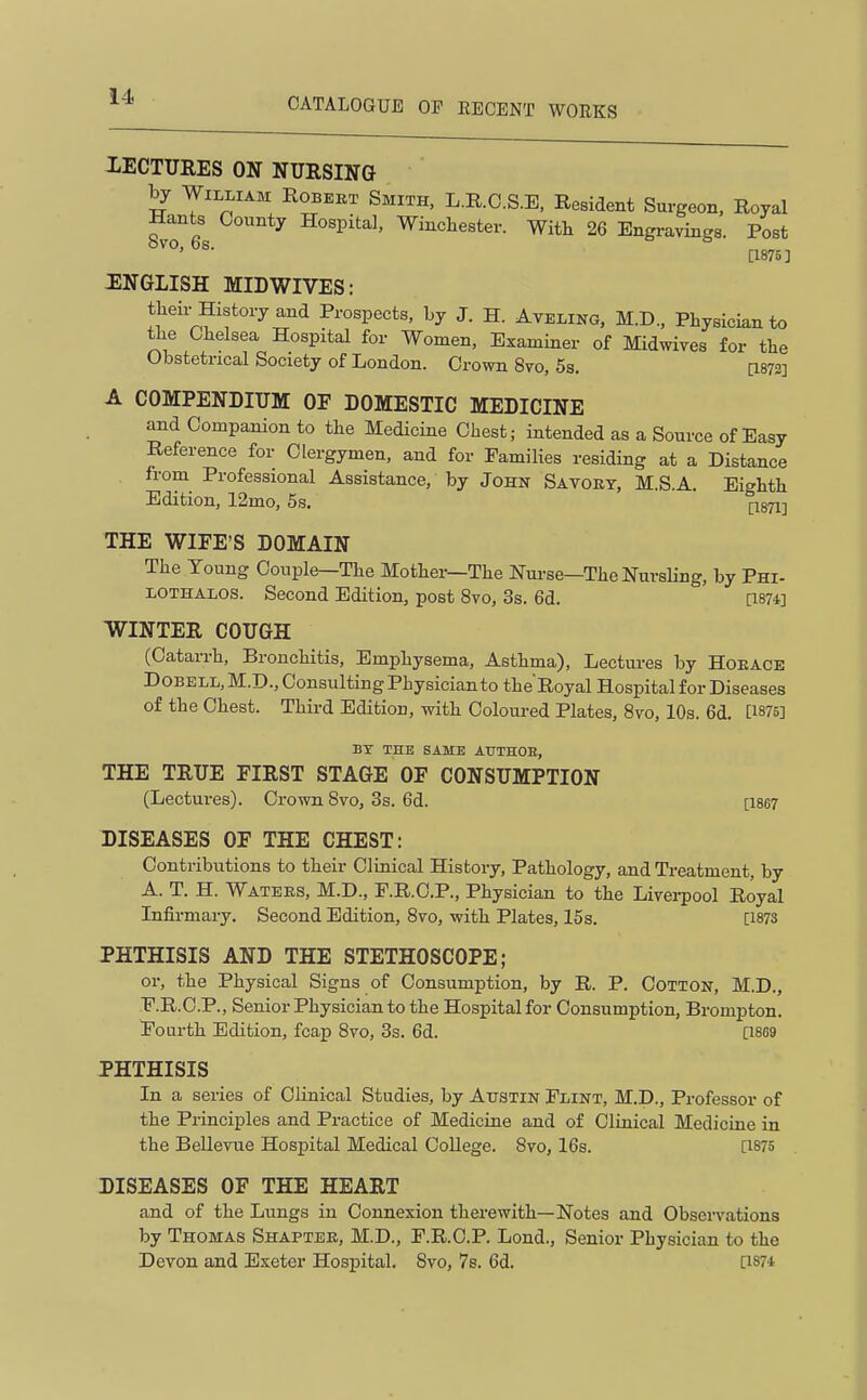 LECTURES ON NURSING by William Robeet Smith, L.R.O.S.E, Resident Surgeon, Royal Hants County Hospital, Winchester. With 26 Engravings. Post [1875] :english MIDWIVES: theii-History and Prospects, Ly J. H. Aveling, M.D., Physician to the Chelsea Hospital for Women, Examiner of Midwives for the Obstetrical Society of London. Crown 8vo, 5s. a872] A COMPENDIUM OF DOMESTIC MEDICINE and Companion to the Medicine Chest; intended as a Source of Easy Reference for Clergymen, and for Families residing at a Distance from Professional Assistance, by John Savory, M.S.A. Eighth Edition, 12mo, 5s. (-1871-] THE WIFE'S DOMAIN The Young Couple—The Mother—The Nui-se—The Nursling, by Phi- LOTHALOS. Second Edition, post 8vo, 3s. 6d. [1874] WINTER COUGH (Catarrh, Bronchitis, Emphysema, Asthma), Lectures by Hoeace DoBELL, M.D., Consulting Physician to the Royal Hospital for Diseases of the Chest. Third Edition, with Coloured Plates, Bvo, 10s. 6d. [1875] BY THE SAME ATTTHOB, THE TRUE FIRST STAGE OF CONSUMPTION (Lectures). Crown 8vo, 3s. 6d. [1867 DISEASES OF THE CHEST: Contributions to their Clinical History, Pathology, and Treatment, by A. T. H. Watees, M.D., F.R.C.P., Physician to the Liverpool Royal Infirmary. Second Edition, 8vo, with Plates, 15 s. [1873 PHTHISIS AND THE STETHOSCOPE; or, the Physical Signs of Consumption, by R. P. CoTTON, M.D., F.R.C.P., Senior Physician to the Hospital for Consumption, Brompton. Fourth Edition, fcap 8vo, 3s. 6d. [1869 PHTHISIS In a series of Clinioal Studies, by Austin Flint, M.D., Professor of the Principles and Practice of Medicine and of Clinical Medicine in the Bellevue Hospital Medical College. 8vo, 16s. [1875 DISEASES OF THE HEART and of the Lungs in Connexion therewith—Notes and Obsci-vations by Thomas Shaptee, M.D., F.R.C.P. Lond., Senior Physician to the Devon and Exeter Hospital. Svo, 7s. 6d. [1874