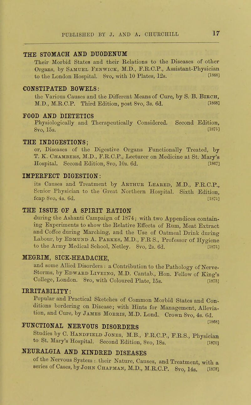 THE STOMACH AND DTJODENTTM Their Morbid States and their Relations to the Diseases of other Organs, by Samuel Fenwick, M.D., F.R.C.P., Assistant-Physician to the London Hospital. 870, with 10 Plates, 12s. [1868] CONSTIPATED BOWELS: the Yarious Causes and the Different Means of Cure, by S. B. Birch, M.D., M.R.C.P. Third Edition, post 8vo, 3s. 6d. [I868] rOOD AND DIETETICS Physiologically and Therapeutically Considered. Second Edition, 8vo, 16s. [1875] THE INDIGESTIONS; or. Diseases of the Digestive Organs Functionally Treated, by T. K. Chambeks, M.D., F.R.C.P., Lecturer on Medicine at St. Maiy's Hospital, Second Edition, 8vo, 10s. 6d. [1867] IMPERFECT DIGESTION: its Causes and Treatment by Arthtjr Leared, M.D., F.R.C.P., Senior Physician to the Great Northern Hospital. Sixth Edition, fcap Bvo, 4s. 6d. [1875] THE ISSUE OF A SPIRIT RATION during the Ashanti Campaign of 1874; with two Appendices contain- ing Experiments to show the Relative Effects of Rum, Meat Extract and Coffee during Marching, and the Use of Oatmeal Drink during Labour, by Edmund A. Parses, M.D., F.R S., Professor of Hygiene to the Army Medical School, Netley. 8vo, 2s. 6d. [1875] MEGRIM, SICK-HEADACHE, and some Allied Disorders : a Contribution to the Pathology of Nerve- Storms, by Edward Liteing, M.D. Cantab., Hon. Fellow of King's CoUege, London. 8vo, with Coloured Plate, 15s. [I873j IRRITABILITY: Popular and Practical Sketches of Common Morbid States and Con- ditions bordering on Disease; with Hints for Management, Allevia- tion, and Cm-e, by James Morris, M.D. Lond. Crown 8vo, 4.s. 6d. FUNCTIONAL NERVOUS DISORDERS ^^^^^ Studies by C. Handeield Jones, M.B., F.R.C.P., F.R.S., Physician to St. Mary's Hospital. Second Edition, 8vo, ISs. [I870] 2IEURAL6IA AND KINDRED DISEASES of the Nei-vous System : theii- Nature, Causes, and Treatment, with a series of Cases, by John Chapman, M.D., M.R.C.P. 8vo, 14s. [1878]