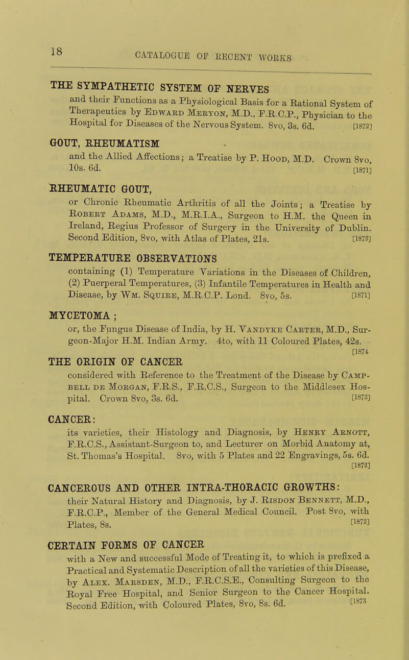 THE SYMPATHETIC SYSTEM OF NERVES and their Functions as a Physiological Basis for a Rational System of Therapeutics hy Bbward Mebyon, M.D., F.R.C.P., Physician to the Hospital for Diseases of the Nervous System. 8vo, 3s. 6d. [1872] GOUT, RHEUMATISM and the Allied Affections; a Treatise by P. Hood, M.D. Crown 8vo, 10s. 6d. [1871] RHEUMATIC GOUT, or Chronic Rheumatic Arthritis of all the Joints; a Treatise by Robert Adams, M.D., M.R.I.A., Surgeon to H.M. the Queen in Ireland, Regius Professor of Surgery in the University of Dublin. Second Edition, 8vo, with Atlas of Plates, 21s. [1872] TEMPERATURE OBSERVATION'S containing (1) Temperature Variations in the Diseases of Children, (2) Puerperal Temperatures, (3) Infantile Temperatures in Health and Disease, by Wm. Sqttike, M.R.C.P. Lond. Bvo, 5s. [I87i] MYCETOMA ; or, the Fungus Disease of India, by H. Vandyke Carter, M.D., Sm-- geon-Major H.M. Indian Army. 4to, with 11 Coloui-ed Plates, 42s. [187-1 THE ORIGIN OF CANCER considered with Reference to the Treatment of the Disease by Camp- bell DE Morgan, F.R.S., F.R.C.S., Sui-geon to the Middlesex Hos- pital. Crown Bvo, 3s. 6d. [1872] CANCER: its varieties, their Histology and Diagnosis, by Henry Arnott, F.R.C.S., Assistant-Surgeon to, and Lecturer on Morbid Anatomy at, St. Thomas's Hospital. 8vo, with 5 Plates and 22 Engravings, 5s. 6d. [1872] CANCEROUS AND OTHER INTRA-THORACIC GROWTHS: their Natural History and Diagnosis, by J. Risdon Bennett, M.D., F.R.C.P., Member of the General Medical Coimcil. Post Bvo, with Plates, Bs. ^^872] CERTAIN FORMS OF CANCER with a New and successful Mode of Treating it, to which is prefixed a Practical and Systematic Description of all the varieties of this Disease, by Alex. Marsden, M.D., F.R.C.S.E., Consulting Surgeon to the Royal Free Hospital, and Senior Surgeon to the Cancer Hospital. Second Edition, with Coloured Plates, Bvo, 8s. 6d. C'^^^