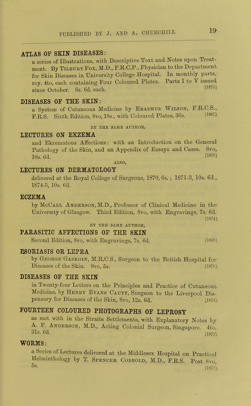 ATLAS OF SKIN DISEASES: a series of lUustrations, with Descriptive Text and Notes upon Treat- ment. By TiLBUKY Fox, M.D., F.R.O.P., Physician to the Department for Skin Diseases in University College Hospital. In monthly parts, roy. 4to, each containing Four Coloured Plates. Parts I to V issued since October. 6s. 6d. each. 1^^^^^ DISEASES OF THE SKIN: a System of Cutaneous Medicine by Erasmus Wilson, F.R.C.S... F.R.S. Sixth Edition, 8vo, 18s., with Coloixred Plates, 36s. BT THE SAME ATJTHOE, LECTURES ON EKZEMA and Ekzematous Affections: with an Introduction on the General' Pathology of the Skin, and an Appendix of Essays and Oases. 8vo, 10s. 6(3. ti870] ALSO, LECTURES ON DERMATOLOGY delivered at the Royal CoUege of Surgeons, 1870, 6s. ; 1871-3, lOs. 6d.^ 1874-5, 10s. 6d. ECZEMA by McCall Andeeson, M.D., Professor of Clinical Medicine in the University of Glasgow. Thii-d Edition, 8vo, with Engravings, 7s. 6d. [18741 BY THE SAME AtlTHOB, PARASITIC AFFECTIONS OF THE SKIN Second Edition, 8vo, with Engravings, 7s. 6d. [iSfiS], PSORIASIS OR LEPRA by Geoege Gaskoin, M.R.O.S., Surgeon to the British Hospital for Diseases of the Skin. 8vo, 5s. [1875] DISEASES OF THE SKIN in Twenty-four Letters on the Pi-inciples and Practice of Cutaneous Medicine, by Heney Evans Oaxjtt, Siu-geon to the Liverpool Dis- pensary for Diseases of the Skin, 8vo, 12s. 6d. [18741 FOURTEEN COLOURED PHOTOGRAPHS OF LEPROSY as met with in the Straits Settlements, with Explanatory Notes by A. P. Andeeson, M.D., Acting Colonial Surgeon, Singapore. 4to,. 31s. 6d. [18721 WORMS: a Series of Lectures dehvered at the Middlesex Hospital on Practical Helminthology by T. Spencee Cobbold, M.D., F.R.S. Post 8vo, [18721