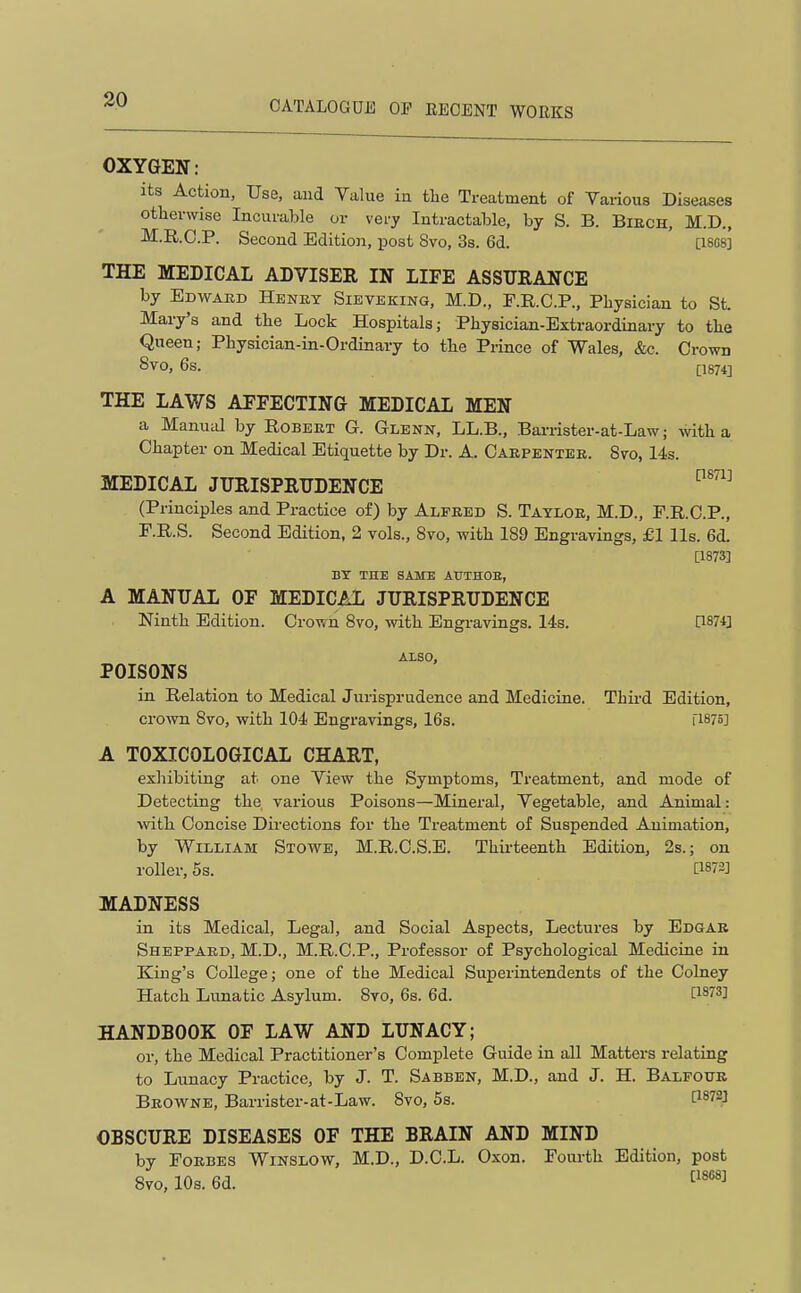 OXYGEN: its Action, Use, aiid Value iu the Treatment of Various Diseases otherwise Incurable or very Intractable, by S. B. Biech, M.D., M.R.C.P. Second Edition, post 8vo, 3s. 6d. [18G8] THE MEDICAL ADVISER IN LIFE ASSURANCE by Edwaed Henet Sieveking, M.D., E.R.C.P., Physician to St. Mary's and the Lock Hospitals; Physician-Extraordinary to the Queen; Physician-in-Ordinary to the Prince of Wales, &c. Crown 8V0, 6s. j;i874] THE LAWS AFFECTING MEDICAL MEN a Manutd by Robeet G. Glenpt, LL.B., Bai-rister-at-Law; with a Chapter on Medical Etiquette by Dr. A. Caepbntee. 8vo, 14s. MEDICAL JURISPRUDENCE (Principles and Practice of) by Alfred S. Taylor, M.D., F.R.C.P., r.R.S. Second Edition, 2 vols., 8vo, with 189 Engravings, £1 lis. 6d. [1873] BY THE SAME AtJTHOE, A MANUAL OF MEDICAL JURISPRUDENCE Ninth Edition. Crown 8vo, with Engravings, lis. 0874] ALSO, POISONS in Relation to Medical Jurisprudence and Medicine. Thii-d Edition, crown 8vo, with 104 Engravings, 16s. ri875] A TOXICOLOGICAL CHART, exhibiting at one View the Symptoms, Treatment, and mode of Detecting the various Poisons—Mineral, Vegetable, and Animal: with Concise Directions for the Treatment of Suspended Animation, by William Stowe, M.R.C.S.E. Thirteenth Edition, 2s.; on roller, 5s. [1873] MADNESS in its Medical, Legal, and Social Aspects, Lectures by Edgar Sheppaed, M.D., M.R.C.P., Professor of Psychological Medicine in King's College; one of the Medical Superintendents of the Colney Hatch Lunatic Asylum. 8vo, 6s. 6d. [1873] HANDBOOK OF LAW AND LUNACY; or, the Medical Practitioner's Complete Guide in all Matters relating to Lunacy Practice, by J. T. Sabben, M.D., and J. H. Balfour Beow^ne, Barrister-at-Law. 8vo, 5s. OBSCURE DISEASES OF THE BRAIN AND MIND by FoEBES Winslow, M.D., D.C.L. Oxon. Foiu-th Edition, post 8vo,10s.6d.