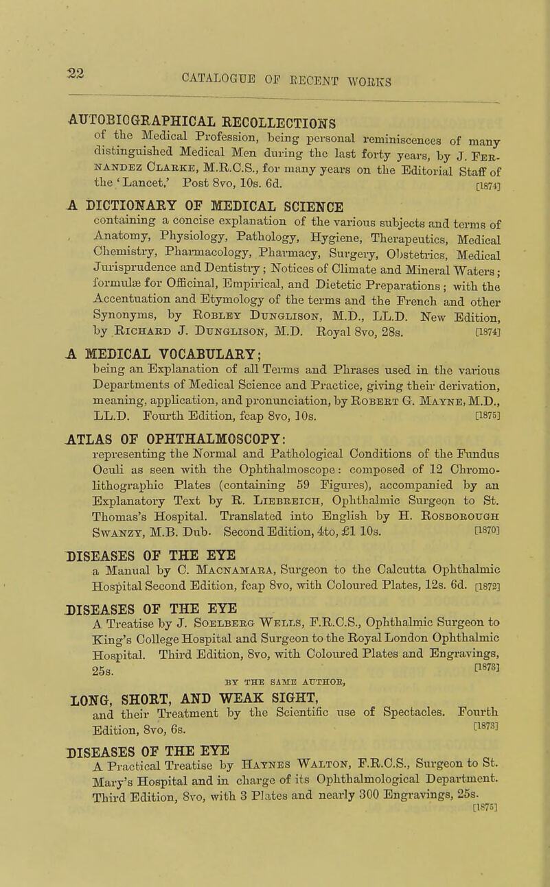 AUTOBIOGRAPHICAL RECOLLECTIOIIS of the Medical Profession, being personal reminiscences of many distinguished Medical Men during the last forty years, by J. Fer- nandez Clarke, M.R.O.S., for many years on the Editorial StaflF of the ' Lancet,' Post 8vo, 10s. 6d. [1874] A DICTIONARY OF MEDICAL SCIENCE containing a concise explanation of the various subjects and terms of Anatomy, Physiology, Pathology, Hygiene, Therapeutics, Medical Chemistry, Phai-macology, Pharmacy, Surgery, 01>stetrics, Medical Jurisprudence and Dentistry; Notices of Climate and Mineral Waters; formulae for OiBcinal, Empirical, and Dietetic Preparations; with the Accentuation and Etymology of the terms and the French and other Synonyms, by Robley Dtjnglison, M.D., LL.D. New Edition, by Richard J. Dunglison, M.D. Royal 8vo, 28s. [i87fl A MEDICAL VOCABULARY; being an Explanation of all Tei-ms and Phrases used in the vai-ious Departments of Medical Science and Practice, giving their derivation, meaning, application, and pronunciation, by Robert G. Mayne, M.D., LL.D. Fourth Edition, fcap Svo, 10s. [1875] ATLAS OF OPHTHALMOSCOPY: representing the Normal and Pathological Conditions of the Fundus Oculi as seen with the Ophthalmoscope: composed of 12 Chromo- lithographic Plates (containing 59 Figures), accompanied by an Explanatory Text by R. Liebreich, Ophthalmic Sm-gegn to St. Thomas's Hospital. Translated into English by H. Rosboroxtgh SwANZY, M.B. Dub. Second Edition, 4to, £1 10s. dsro] DISEASES OF THE EYE a Manual by C. Macnamara, Sui'geon to the Calcutta Ophthalmic Hospital Second Edition, fcap Svo, with Coloiu-ed Plates, 12s. 6d. [i872] DISEASES OF THE EYE A Treatise by J. Soelbbrg Wells, F.R.C.S., Ophthalmic Surgeon to King's College Hospital and Surgeon to the Royal London Ophthalmic Hospital. Third Edition, Svo, vrith Coloui-ed Plates and Engravings, 25s. P873] BT THE SAME ATJTHOE, LONG, SHORT, AND WEAK SIGHT, and their Treatment by the Scientific use of Spectacles. Fourth Edition, Svo, 6s. [^^''^^ DISEASES OF THE EYE A Practical Treatise by Haynes Walton, F.R.C.S., Surgeon to St. Mary's Hospital and in charge of its Ophthalmological Department. Third Edition, Svo, with 3 Plates and nearly 300 Engravings, 25s. [1S75]