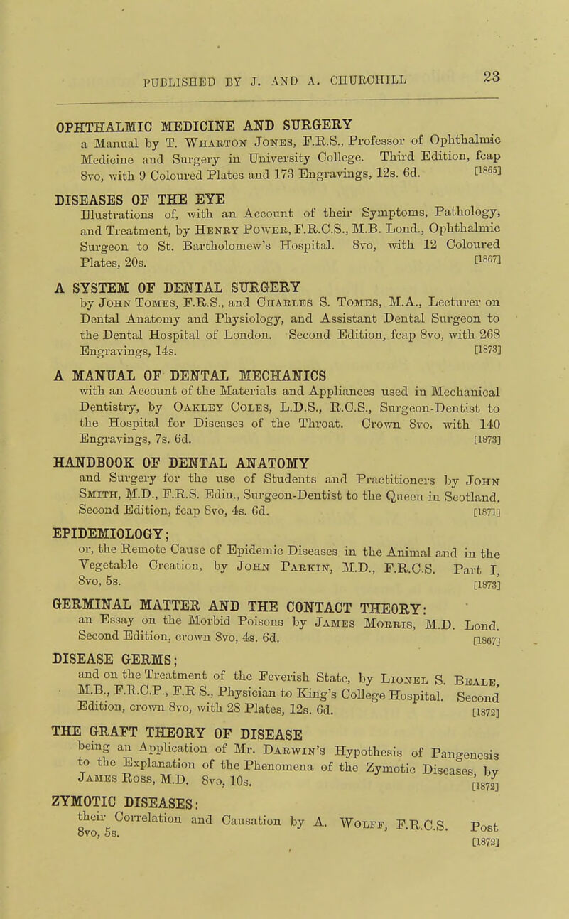 OPHTHALMIC MEDICINE AND SURGERY a Manual by T. Wharton Jones, F.R.S., Professor o£ Oplitlialmic Medicine and Surgery in University College. Third Edition, fcap 8vo, with 9 Coloured Plates and 173 Engravings, 12s. 6d. C1865] DISEASES OF THE EYE Illustrations of, with an Account of their Symptoms, Pathology, and Treatment, by Henkt Power, P.R.C.S., M.B. Lond., Ophthalmic Surgeon to St. Bartholomev^'s Hospital. 8vo, with 12 Coloured Plates, 203. ^i^gt] A SYSTEM OF DENTAL SURGERY by John Tomes, P.R.S., and Charles S. Tomes, M.A., Lecturer on Dental Anatomy and Physiology, and Assistant Dental Surgeon to the Dental Hospital of London. Second Edition, fcap Svo, with 268 Engravings, 14s. [1873] A MANUAL OF DENTAL MECHANICS with an Account of the Materials and Appliances used in Mechanical Dentistry, by Oakley Coles, L.D.S., R.O.S., Surgeon-Dentist to the Hospital for Diseases of the Throat. Crown Svo, with 140 Engi-avings, 7s. 6d. [1873] HANDBOOK OF DENTAL ANATOMY and Surgery for the use of Students and Practitioners by John Smith, M.D., P.R.S. Edin., Surgeon-Dentist to the Queen in Scotland. Second Edition, fcap 8vo, 4s. 6d. [1871J EPIDEMIOLOGY; or, the Remote Cause of Epidemic Diseases in the Animal and in the Vegetable Creation, by John Parkin, M.D., P.R.C.S. Part I, Svo, 5s. I-1873J GERMINAL MATTER AND THE CONTACT THEORY: an Essay on the Morbid Poisons by James Morris, M.D. Lond. Second Edition, crown Svo, 4s. 6d. [isor] DISEASE GERMS; and on the Treatment of the Pevensh State, by Lionel S Beale • M.B., P.R.C.P., F.R.S., Physician to King's College Hospital. Second Edition, cro^vn Svo, with 28 Plates, 12s. 6d. [1872] THE GRAFT THEORY OF DISEASE being an Application of Mr. Darwin's Hypothesis of Pano-enesis to the Explanation of the Phenomena of the Zymotic Diseases bv James Ross, M.D. Svo, 10s. ZYMOTIC DISEASES: 8vf 58^°''^^''*'°'' ^ Causation by A. Wolff, P.R.C.S. Post ' ■ [187Sj