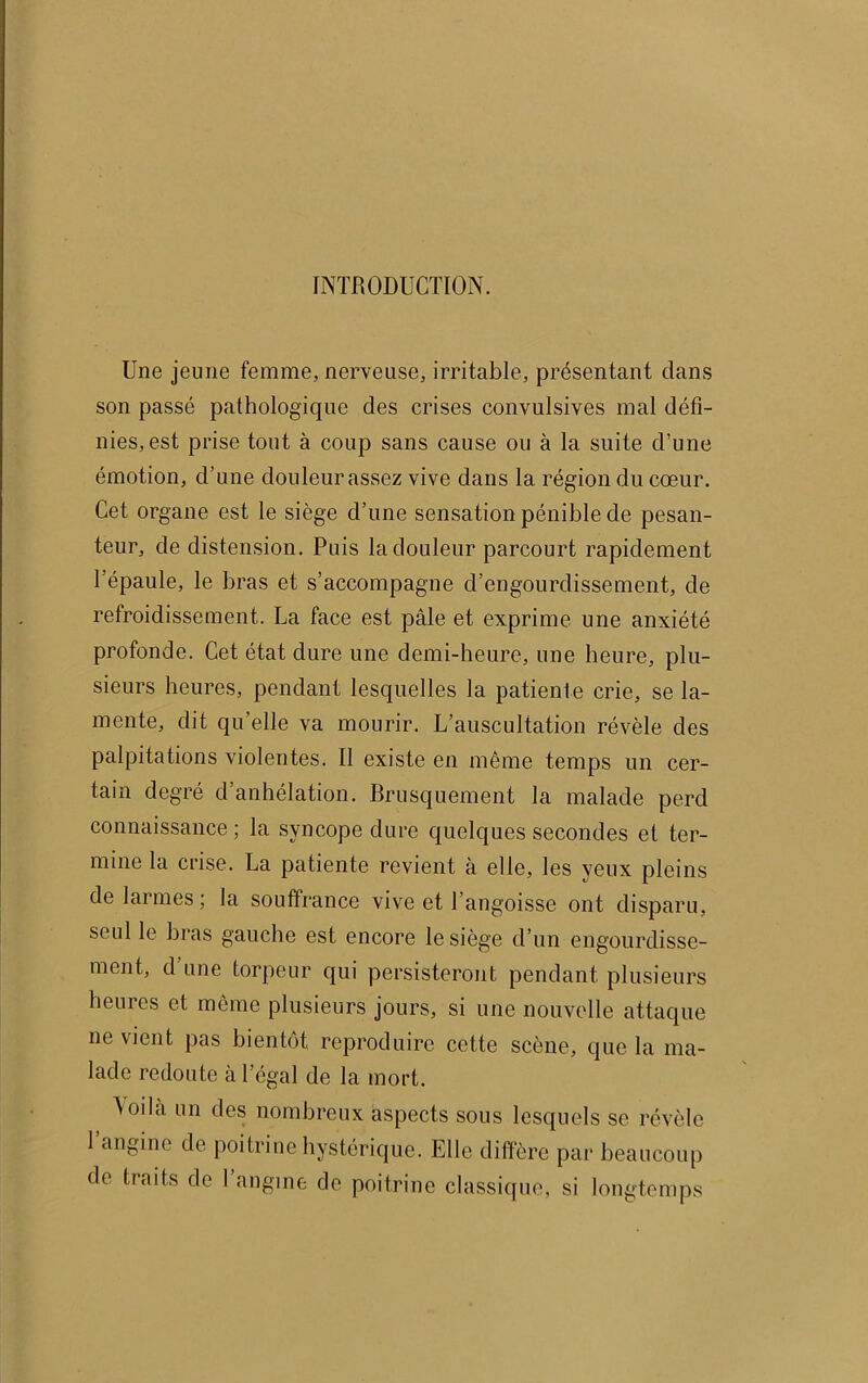 INTRODUCTION. Une jeune femme, nerveuse, irritable, présentant dans son passé pathologique des crises convulsives mal défi- nies, est prise tout à coup sans cause ou à la suite d’une émotion, d’une douleur assez vive dans la région du cœur. Cet organe est le siège d’une sensation pénible de pesan- teur, de distension. Puis la douleur parcourt rapidement l’épaule, le bras et s’accompagne d’engourdissement, de refroidissement. La face est pâle et exprime une anxiété profonde. Cet état dure une demi-heure, une heure, plu- sieurs heures, pendant lesquelles la patiente crie, se la- mente, dit qu’elle va mourir. L’auscultation révèle des palpitations violentes. Il existe en même temps un cer- tain degré d’anhélation. Brusquement la malade perd connaissance ; la syncope dure quelques secondes et ter- mine la crise. La patiente revient à elle, les yeux pleins de larmes ; la souffrance vive et 1 angoisse ont disparu, seul le bras gauche est encore le siège d’un engourdisse- ment, d une torpeur qui persisteront pendant plusieurs heures et même plusieurs jours, si une nouvelle attaque ne vient pas bientôt reproduire cette scène, que la ma- lade redoute à l'égal de la mort. Aoilà un des nombreux aspects sous lesquels se révèle 1 angine de poitrine hystérique. Elle diffère par beaucoup de traits de 1 angine de poitrine classique, si longtemps